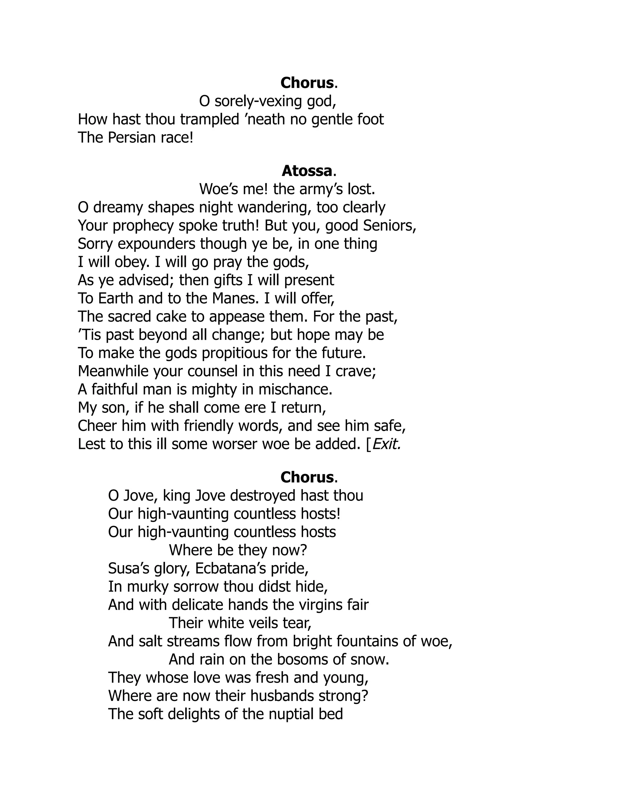 Chorus.
O sorely-vexing god,
How hast thou trampled ’neath no gentle foot
The Persian race!
Atossa.
Woe’s me! the army’s lost.
O dreamy shapes night wandering, too clearly
Your prophecy spoke truth! But you, good Seniors,
Sorry expounders though ye be, in one thing
I will obey. I will go pray the gods,
As ye advised; then gifts I will present
To Earth and to the Manes. I will offer,
The sacred cake to appease them. For the past,
’Tis past beyond all change; but hope may be
To make the gods propitious for the future.
Meanwhile your counsel in this need I crave;
A faithful man is mighty in mischance.
My son, if he shall come ere I return,
Cheer him with friendly words, and see him safe,
Lest to this ill some worser woe be added. [Exit.
Chorus.
O Jove, king Jove destroyed hast thou
Our high-vaunting countless hosts!
Our high-vaunting countless hosts
Where be they now?
Susa’s glory, Ecbatana’s pride,
In murky sorrow thou didst hide,
And with delicate hands the virgins fair
Their white veils tear,
And salt streams flow from bright fountains of woe,
And rain on the bosoms of snow.
They whose love was fresh and young,
Where are now their husbands strong?
The soft delights of the nuptial bed
 