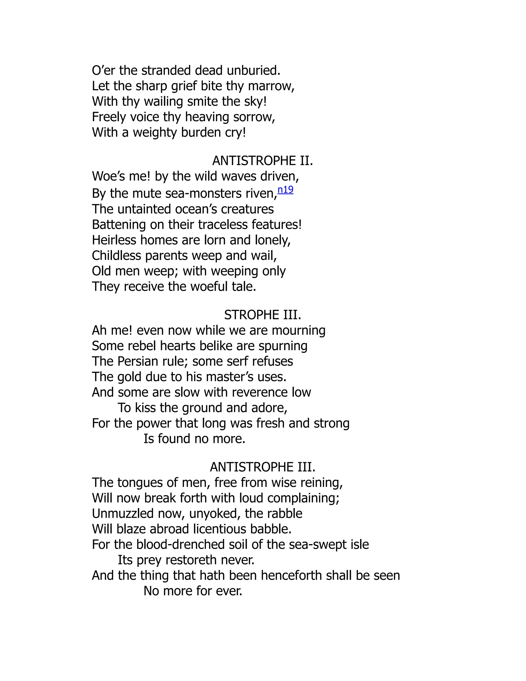 O’er the stranded dead unburied.
Let the sharp grief bite thy marrow,
With thy wailing smite the sky!
Freely voice thy heaving sorrow,
With a weighty burden cry!
ANTISTROPHE II.
Woe’s me! by the wild waves driven,
By the mute sea-monsters riven,n19
The untainted ocean’s creatures
Battening on their traceless features!
Heirless homes are lorn and lonely,
Childless parents weep and wail,
Old men weep; with weeping only
They receive the woeful tale.
STROPHE III.
Ah me! even now while we are mourning
Some rebel hearts belike are spurning
The Persian rule; some serf refuses
The gold due to his master’s uses.
And some are slow with reverence low
To kiss the ground and adore,
For the power that long was fresh and strong
Is found no more.
ANTISTROPHE III.
The tongues of men, free from wise reining,
Will now break forth with loud complaining;
Unmuzzled now, unyoked, the rabble
Will blaze abroad licentious babble.
For the blood-drenched soil of the sea-swept isle
Its prey restoreth never.
And the thing that hath been henceforth shall be seen
No more for ever.
 