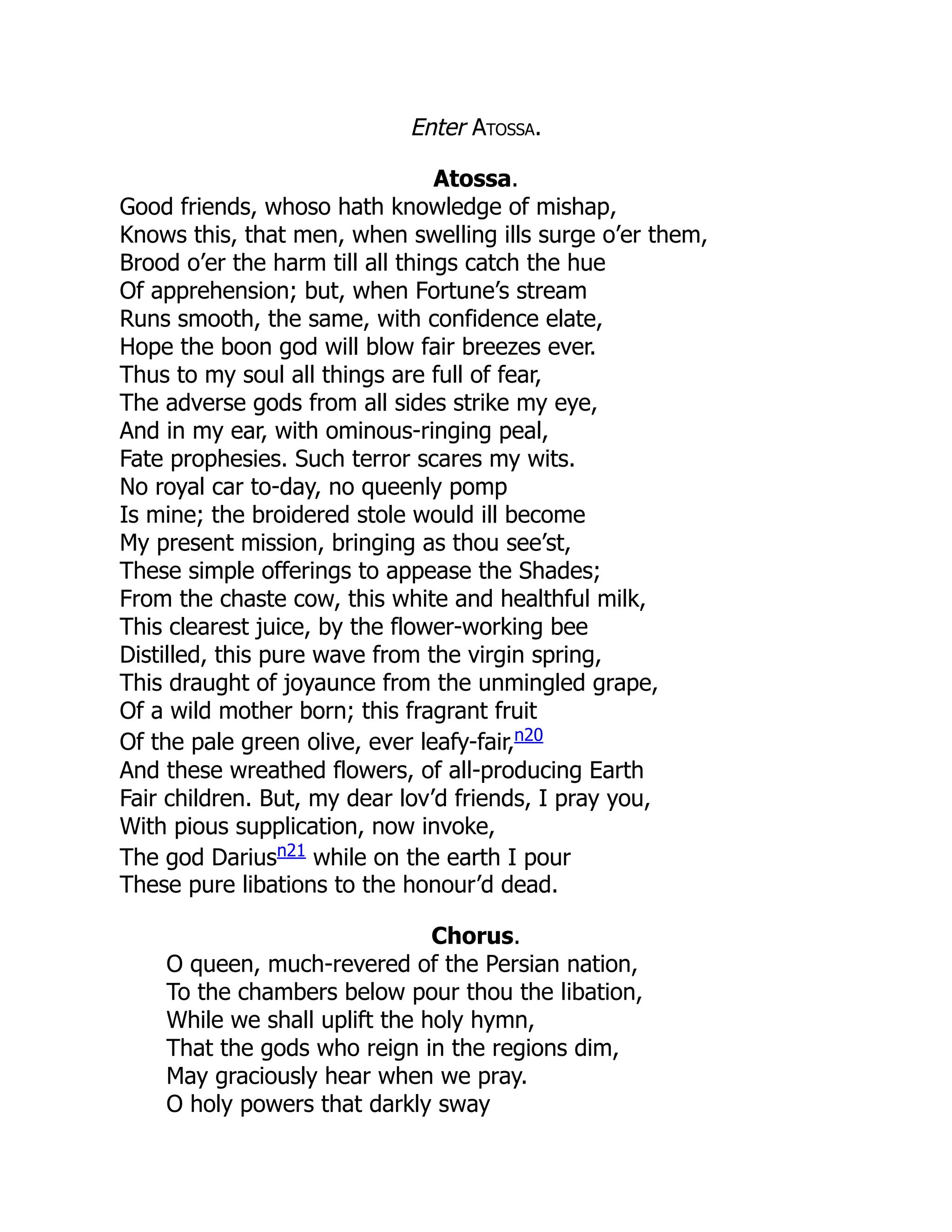 Enter Atossa.
Atossa.
Good friends, whoso hath knowledge of mishap,
Knows this, that men, when swelling ills surge o’er them,
Brood o’er the harm till all things catch the hue
Of apprehension; but, when Fortune’s stream
Runs smooth, the same, with confidence elate,
Hope the boon god will blow fair breezes ever.
Thus to my soul all things are full of fear,
The adverse gods from all sides strike my eye,
And in my ear, with ominous-ringing peal,
Fate prophesies. Such terror scares my wits.
No royal car to-day, no queenly pomp
Is mine; the broidered stole would ill become
My present mission, bringing as thou see’st,
These simple offerings to appease the Shades;
From the chaste cow, this white and healthful milk,
This clearest juice, by the flower-working bee
Distilled, this pure wave from the virgin spring,
This draught of joyaunce from the unmingled grape,
Of a wild mother born; this fragrant fruit
Of the pale green olive, ever leafy-fair,n20
And these wreathed flowers, of all-producing Earth
Fair children. But, my dear lov’d friends, I pray you,
With pious supplication, now invoke,
The god Dariusn21
while on the earth I pour
These pure libations to the honour’d dead.
Chorus.
O queen, much-revered of the Persian nation,
To the chambers below pour thou the libation,
While we shall uplift the holy hymn,
That the gods who reign in the regions dim,
May graciously hear when we pray.
O holy powers that darkly sway
 