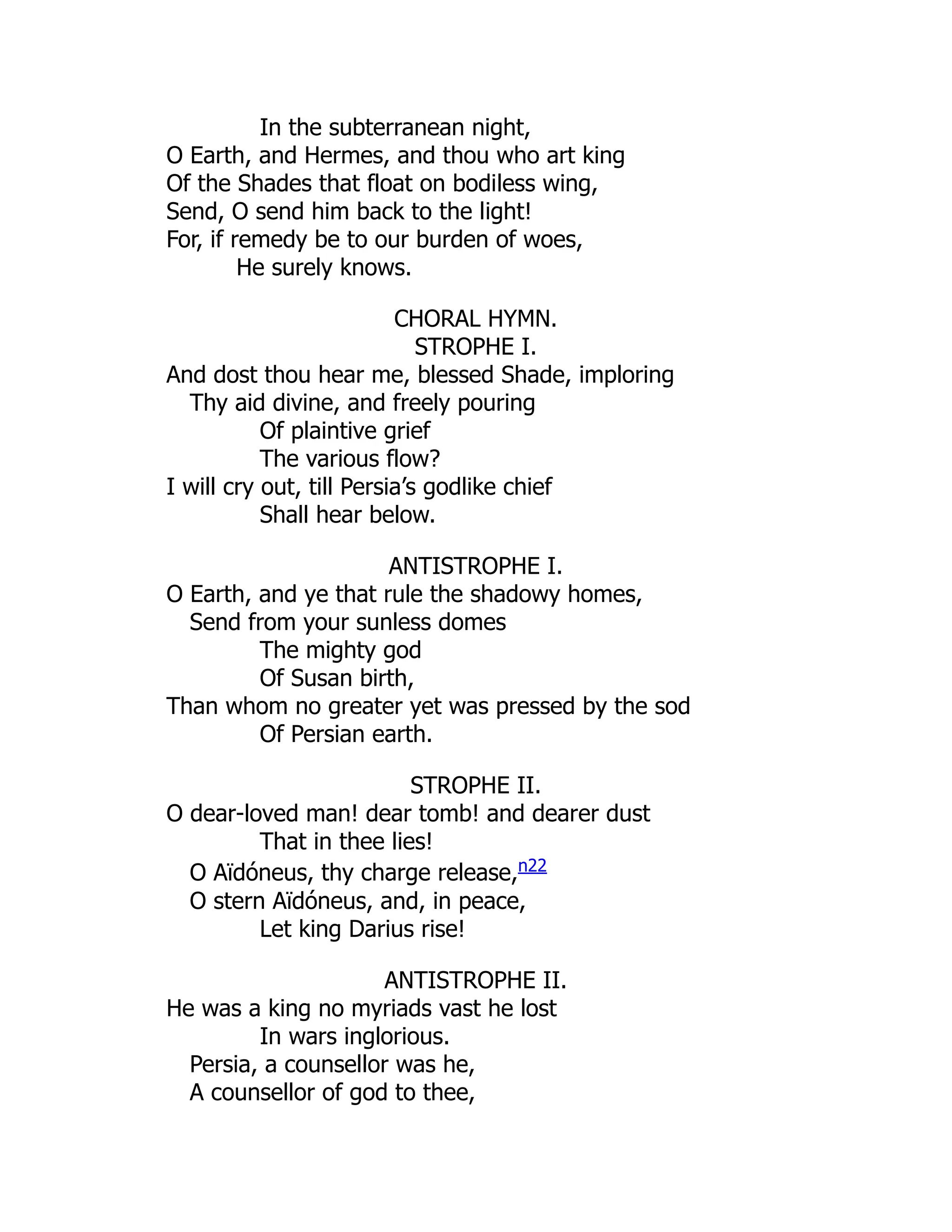 In the subterranean night,
O Earth, and Hermes, and thou who art king
Of the Shades that float on bodiless wing,
Send, O send him back to the light!
For, if remedy be to our burden of woes,
He surely knows.
CHORAL HYMN.
STROPHE I.
And dost thou hear me, blessed Shade, imploring
Thy aid divine, and freely pouring
Of plaintive grief
The various flow?
I will cry out, till Persia’s godlike chief
Shall hear below.
ANTISTROPHE I.
O Earth, and ye that rule the shadowy homes,
Send from your sunless domes
The mighty god
Of Susan birth,
Than whom no greater yet was pressed by the sod
Of Persian earth.
STROPHE II.
O dear-loved man! dear tomb! and dearer dust
That in thee lies!
O Aïdóneus, thy charge release,n22
O stern Aïdóneus, and, in peace,
Let king Darius rise!
ANTISTROPHE II.
He was a king no myriads vast he lost
In wars inglorious.
Persia, a counsellor was he,
A counsellor of god to thee,
 