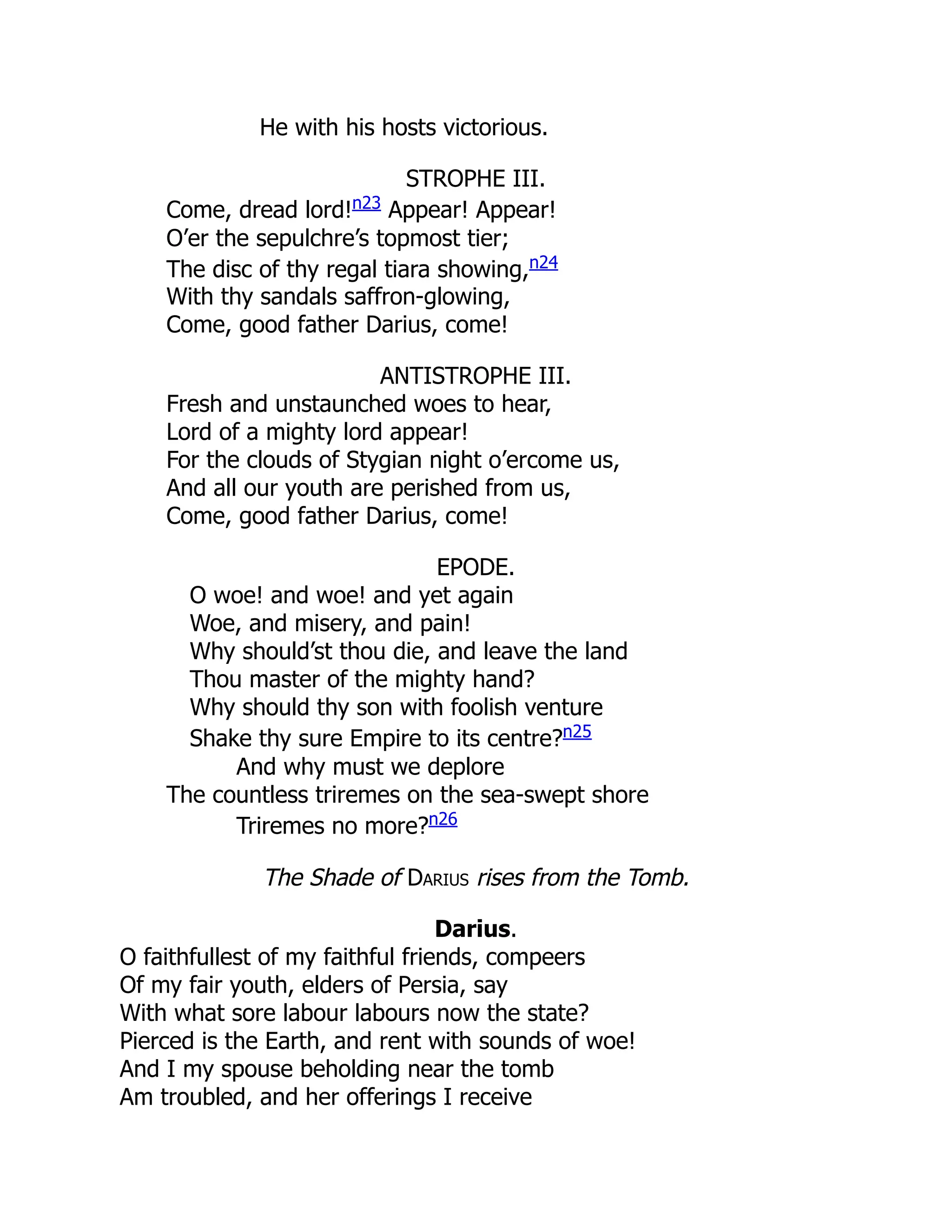 He with his hosts victorious.
STROPHE III.
Come, dread lord!n23
Appear! Appear!
O’er the sepulchre’s topmost tier;
The disc of thy regal tiara showing,n24
With thy sandals saffron-glowing,
Come, good father Darius, come!
ANTISTROPHE III.
Fresh and unstaunched woes to hear,
Lord of a mighty lord appear!
For the clouds of Stygian night o’ercome us,
And all our youth are perished from us,
Come, good father Darius, come!
EPODE.
O woe! and woe! and yet again
Woe, and misery, and pain!
Why should’st thou die, and leave the land
Thou master of the mighty hand?
Why should thy son with foolish venture
Shake thy sure Empire to its centre?n25
And why must we deplore
The countless triremes on the sea-swept shore
Triremes no more?n26
The Shade of Darius rises from the Tomb.
Darius.
O faithfullest of my faithful friends, compeers
Of my fair youth, elders of Persia, say
With what sore labour labours now the state?
Pierced is the Earth, and rent with sounds of woe!
And I my spouse beholding near the tomb
Am troubled, and her offerings I receive
 