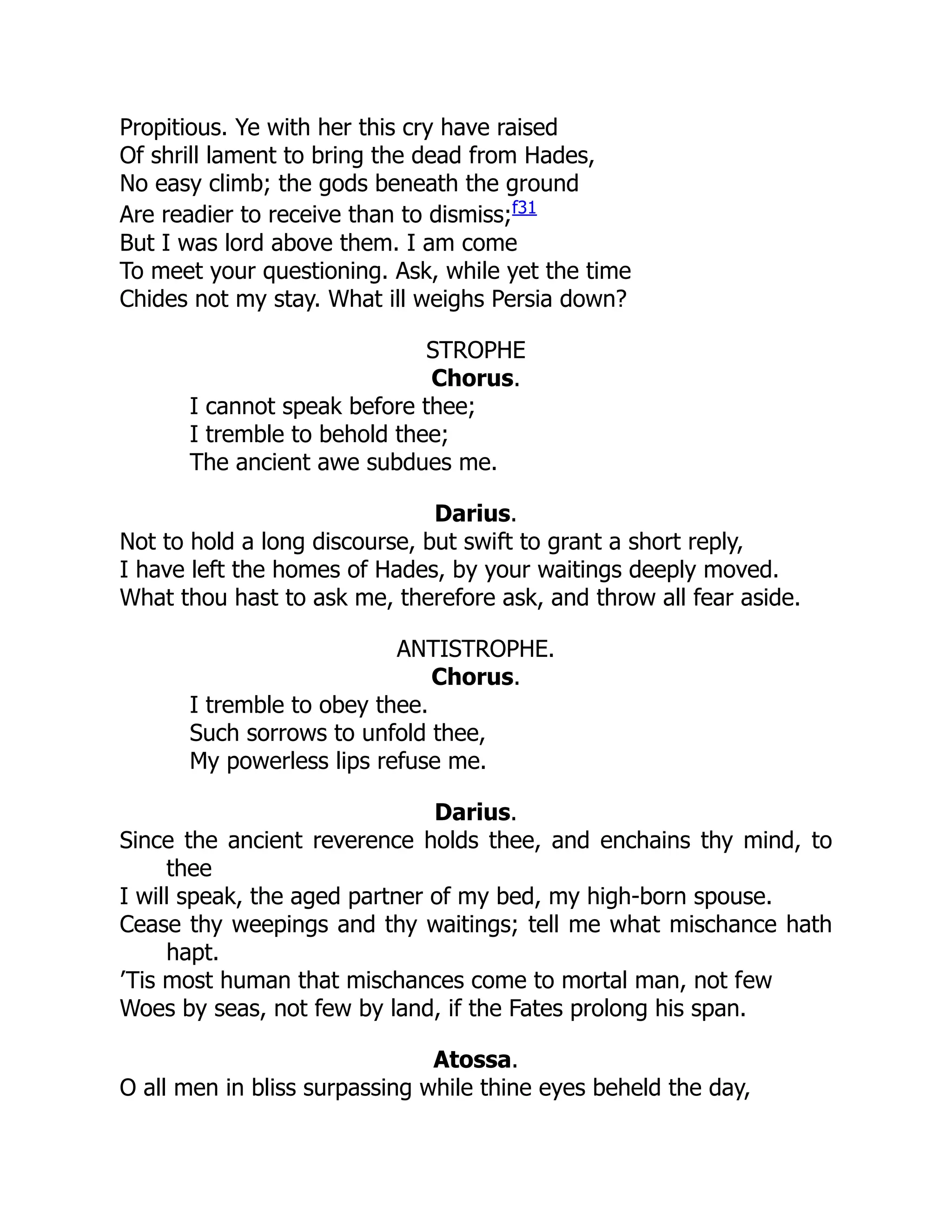 Propitious. Ye with her this cry have raised
Of shrill lament to bring the dead from Hades,
No easy climb; the gods beneath the ground
Are readier to receive than to dismiss;f31
But I was lord above them. I am come
To meet your questioning. Ask, while yet the time
Chides not my stay. What ill weighs Persia down?
STROPHE
Chorus.
I cannot speak before thee;
I tremble to behold thee;
The ancient awe subdues me.
Darius.
Not to hold a long discourse, but swift to grant a short reply,
I have left the homes of Hades, by your waitings deeply moved.
What thou hast to ask me, therefore ask, and throw all fear aside.
ANTISTROPHE.
Chorus.
I tremble to obey thee.
Such sorrows to unfold thee,
My powerless lips refuse me.
Darius.
Since the ancient reverence holds thee, and enchains thy mind, to
thee
I will speak, the aged partner of my bed, my high-born spouse.
Cease thy weepings and thy waitings; tell me what mischance hath
hapt.
’Tis most human that mischances come to mortal man, not few
Woes by seas, not few by land, if the Fates prolong his span.
Atossa.
O all men in bliss surpassing while thine eyes beheld the day,
 