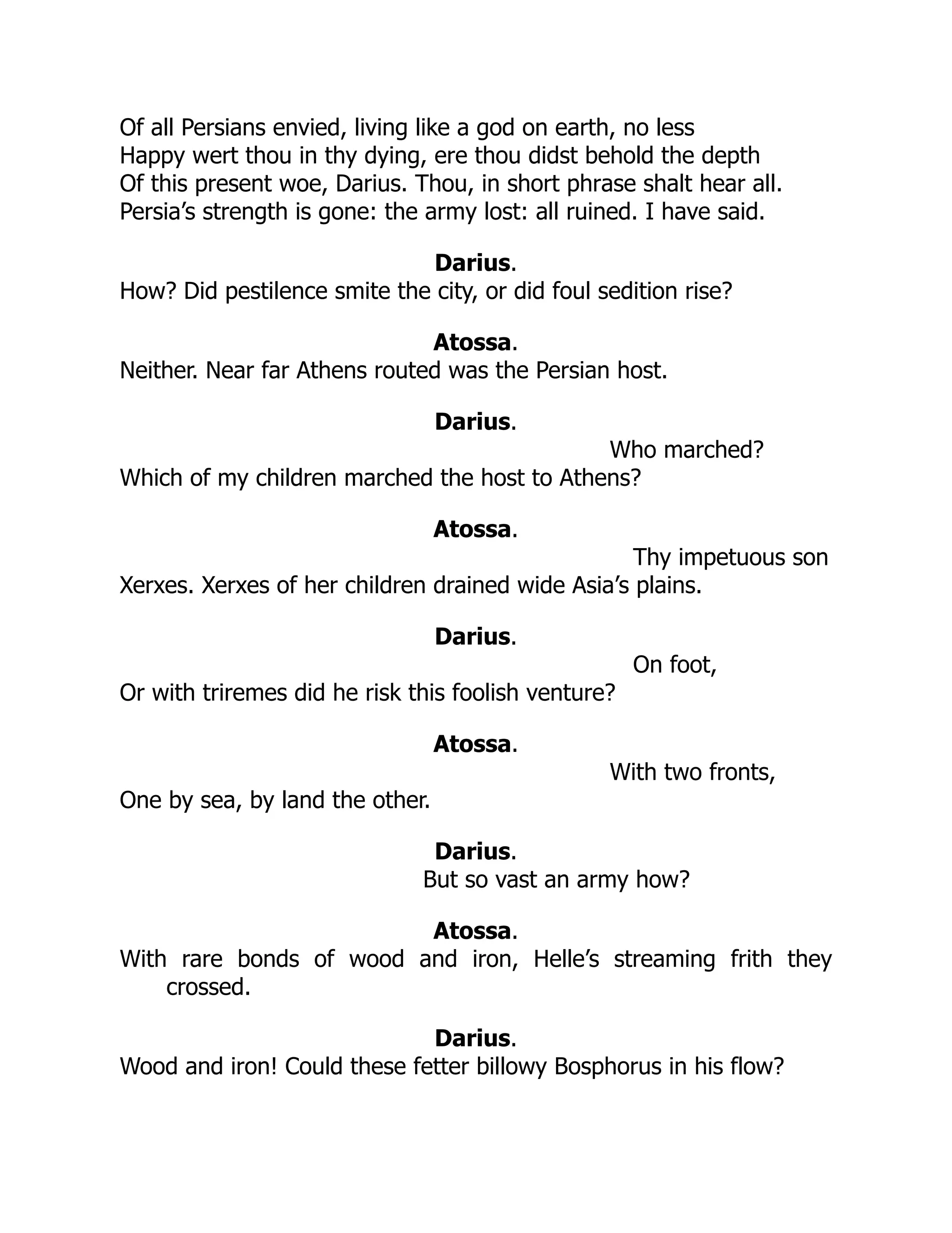 Of all Persians envied, living like a god on earth, no less
Happy wert thou in thy dying, ere thou didst behold the depth
Of this present woe, Darius. Thou, in short phrase shalt hear all.
Persia’s strength is gone: the army lost: all ruined. I have said.
Darius.
How? Did pestilence smite the city, or did foul sedition rise?
Atossa.
Neither. Near far Athens routed was the Persian host.
Darius.
Who marched?
Which of my children marched the host to Athens?
Atossa.
Thy impetuous son
Xerxes. Xerxes of her children drained wide Asia’s plains.
Darius.
On foot,
Or with triremes did he risk this foolish venture?
Atossa.
With two fronts,
One by sea, by land the other.
Darius.
But so vast an army how?
Atossa.
With rare bonds of wood and iron, Helle’s streaming frith they
crossed.
Darius.
Wood and iron! Could these fetter billowy Bosphorus in his flow?
 