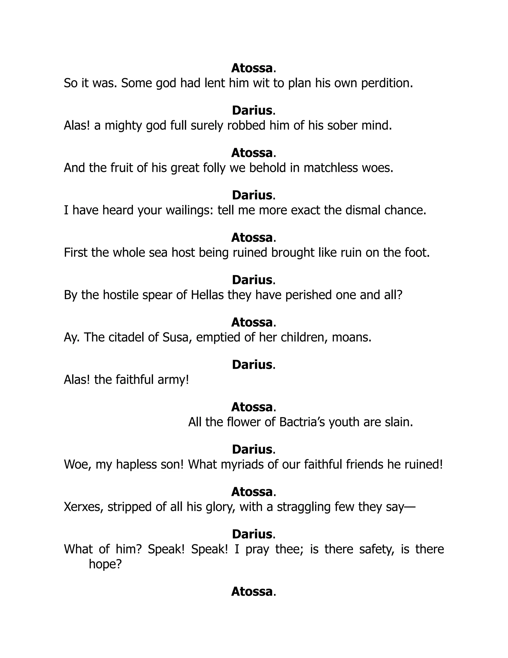 Atossa.
So it was. Some god had lent him wit to plan his own perdition.
Darius.
Alas! a mighty god full surely robbed him of his sober mind.
Atossa.
And the fruit of his great folly we behold in matchless woes.
Darius.
I have heard your wailings: tell me more exact the dismal chance.
Atossa.
First the whole sea host being ruined brought like ruin on the foot.
Darius.
By the hostile spear of Hellas they have perished one and all?
Atossa.
Ay. The citadel of Susa, emptied of her children, moans.
Darius.
Alas! the faithful army!
Atossa.
All the flower of Bactria’s youth are slain.
Darius.
Woe, my hapless son! What myriads of our faithful friends he ruined!
Atossa.
Xerxes, stripped of all his glory, with a straggling few they say—
Darius.
What of him? Speak! Speak! I pray thee; is there safety, is there
hope?
Atossa.
 