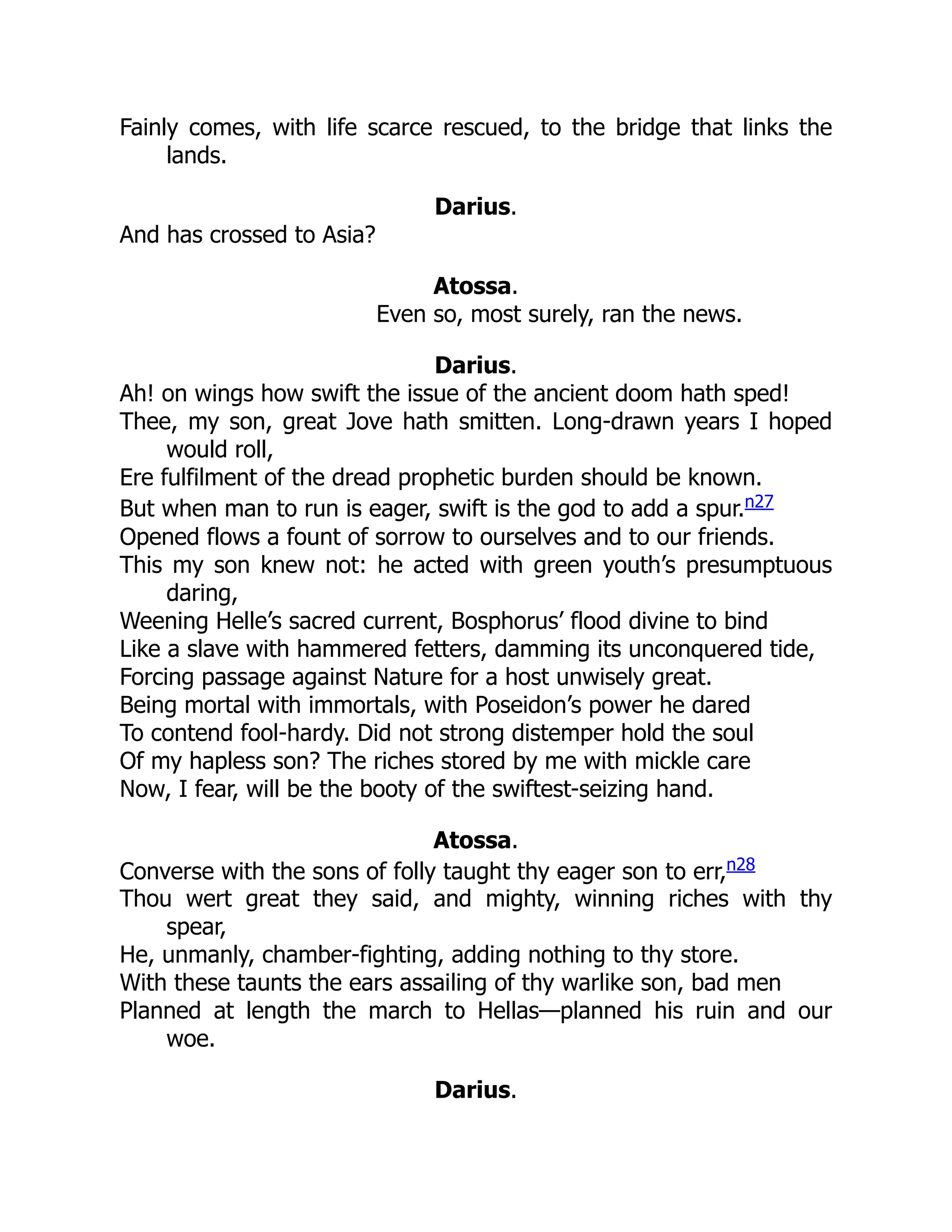 Fainly comes, with life scarce rescued, to the bridge that links the
lands.
Darius.
And has crossed to Asia?
Atossa.
Even so, most surely, ran the news.
Darius.
Ah! on wings how swift the issue of the ancient doom hath sped!
Thee, my son, great Jove hath smitten. Long-drawn years I hoped
would roll,
Ere fulfilment of the dread prophetic burden should be known.
But when man to run is eager, swift is the god to add a spur.n27
Opened flows a fount of sorrow to ourselves and to our friends.
This my son knew not: he acted with green youth’s presumptuous
daring,
Weening Helle’s sacred current, Bosphorus’ flood divine to bind
Like a slave with hammered fetters, damming its unconquered tide,
Forcing passage against Nature for a host unwisely great.
Being mortal with immortals, with Poseidon’s power he dared
To contend fool-hardy. Did not strong distemper hold the soul
Of my hapless son? The riches stored by me with mickle care
Now, I fear, will be the booty of the swiftest-seizing hand.
Atossa.
Converse with the sons of folly taught thy eager son to err,n28
Thou wert great they said, and mighty, winning riches with thy
spear,
He, unmanly, chamber-fighting, adding nothing to thy store.
With these taunts the ears assailing of thy warlike son, bad men
Planned at length the march to Hellas—planned his ruin and our
woe.
Darius.
 