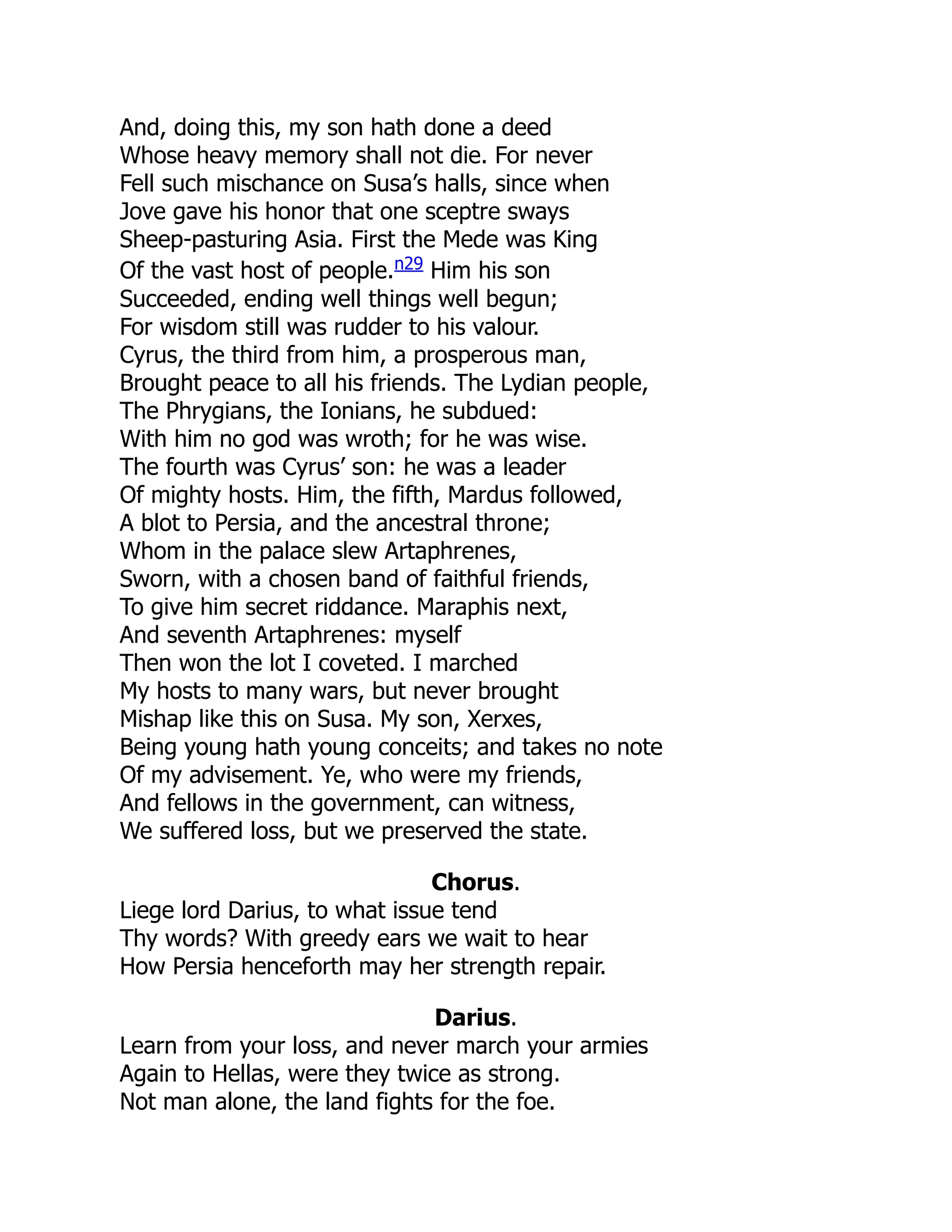 And, doing this, my son hath done a deed
Whose heavy memory shall not die. For never
Fell such mischance on Susa’s halls, since when
Jove gave his honor that one sceptre sways
Sheep-pasturing Asia. First the Mede was King
Of the vast host of people.n29
Him his son
Succeeded, ending well things well begun;
For wisdom still was rudder to his valour.
Cyrus, the third from him, a prosperous man,
Brought peace to all his friends. The Lydian people,
The Phrygians, the Ionians, he subdued:
With him no god was wroth; for he was wise.
The fourth was Cyrus’ son: he was a leader
Of mighty hosts. Him, the fifth, Mardus followed,
A blot to Persia, and the ancestral throne;
Whom in the palace slew Artaphrenes,
Sworn, with a chosen band of faithful friends,
To give him secret riddance. Maraphis next,
And seventh Artaphrenes: myself
Then won the lot I coveted. I marched
My hosts to many wars, but never brought
Mishap like this on Susa. My son, Xerxes,
Being young hath young conceits; and takes no note
Of my advisement. Ye, who were my friends,
And fellows in the government, can witness,
We suffered loss, but we preserved the state.
Chorus.
Liege lord Darius, to what issue tend
Thy words? With greedy ears we wait to hear
How Persia henceforth may her strength repair.
Darius.
Learn from your loss, and never march your armies
Again to Hellas, were they twice as strong.
Not man alone, the land fights for the foe.
 