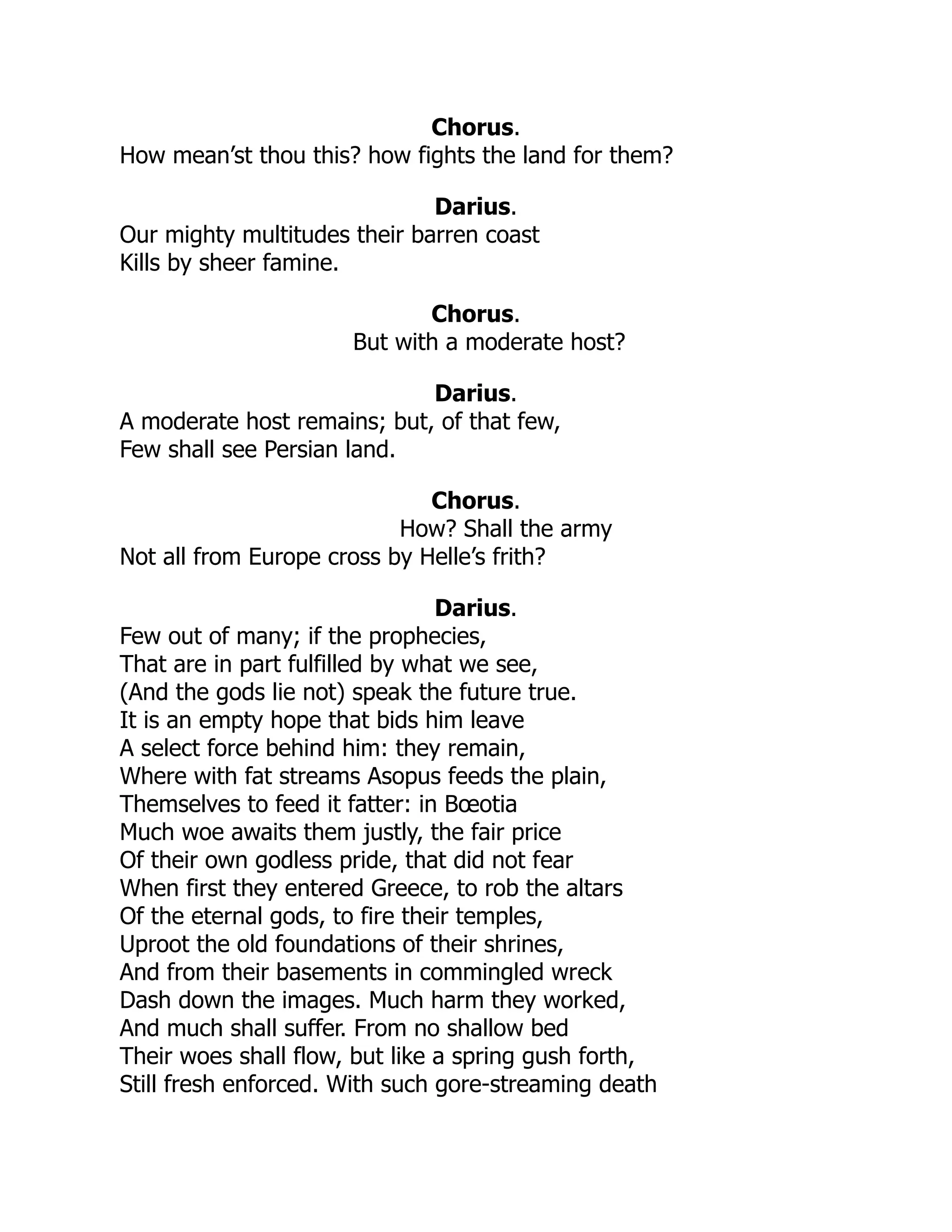Chorus.
How mean’st thou this? how fights the land for them?
Darius.
Our mighty multitudes their barren coast
Kills by sheer famine.
Chorus.
But with a moderate host?
Darius.
A moderate host remains; but, of that few,
Few shall see Persian land.
Chorus.
How? Shall the army
Not all from Europe cross by Helle’s frith?
Darius.
Few out of many; if the prophecies,
That are in part fulfilled by what we see,
(And the gods lie not) speak the future true.
It is an empty hope that bids him leave
A select force behind him: they remain,
Where with fat streams Asopus feeds the plain,
Themselves to feed it fatter: in Bœotia
Much woe awaits them justly, the fair price
Of their own godless pride, that did not fear
When first they entered Greece, to rob the altars
Of the eternal gods, to fire their temples,
Uproot the old foundations of their shrines,
And from their basements in commingled wreck
Dash down the images. Much harm they worked,
And much shall suffer. From no shallow bed
Their woes shall flow, but like a spring gush forth,
Still fresh enforced. With such gore-streaming death
 