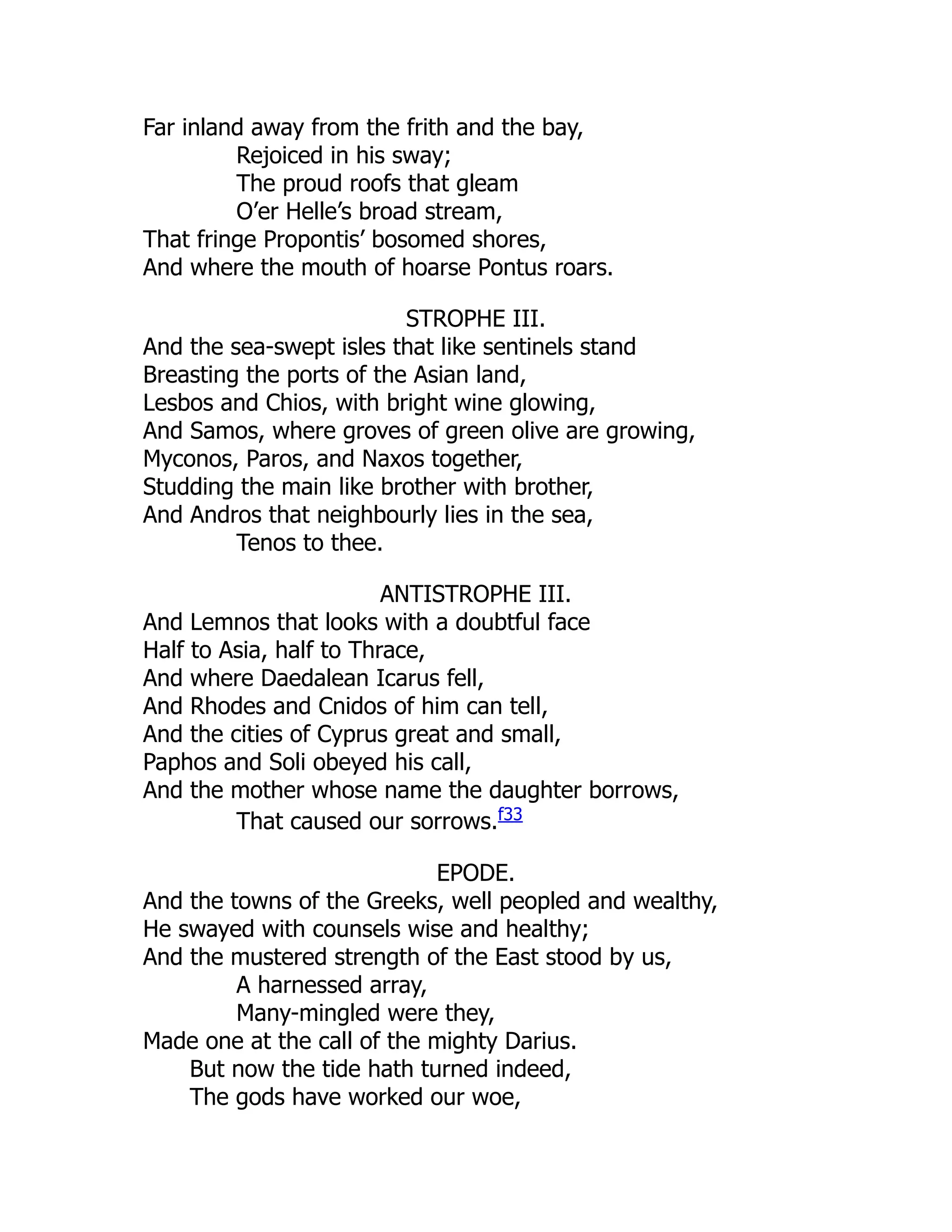 Far inland away from the frith and the bay,
Rejoiced in his sway;
The proud roofs that gleam
O’er Helle’s broad stream,
That fringe Propontis’ bosomed shores,
And where the mouth of hoarse Pontus roars.
STROPHE III.
And the sea-swept isles that like sentinels stand
Breasting the ports of the Asian land,
Lesbos and Chios, with bright wine glowing,
And Samos, where groves of green olive are growing,
Myconos, Paros, and Naxos together,
Studding the main like brother with brother,
And Andros that neighbourly lies in the sea,
Tenos to thee.
ANTISTROPHE III.
And Lemnos that looks with a doubtful face
Half to Asia, half to Thrace,
And where Daedalean Icarus fell,
And Rhodes and Cnidos of him can tell,
And the cities of Cyprus great and small,
Paphos and Soli obeyed his call,
And the mother whose name the daughter borrows,
That caused our sorrows.f33
EPODE.
And the towns of the Greeks, well peopled and wealthy,
He swayed with counsels wise and healthy;
And the mustered strength of the East stood by us,
A harnessed array,
Many-mingled were they,
Made one at the call of the mighty Darius.
But now the tide hath turned indeed,
The gods have worked our woe,
 