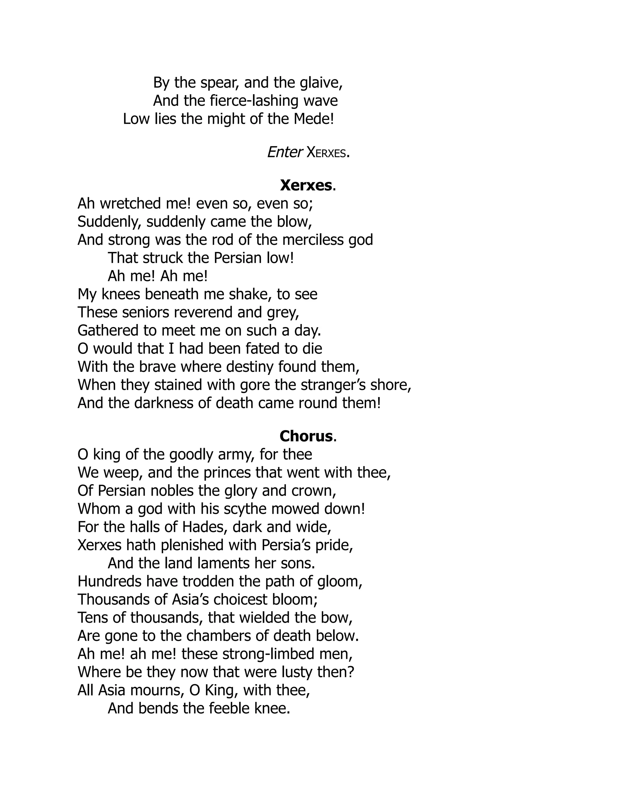 By the spear, and the glaive,
And the fierce-lashing wave
Low lies the might of the Mede!
Enter Xerxes.
Xerxes.
Ah wretched me! even so, even so;
Suddenly, suddenly came the blow,
And strong was the rod of the merciless god
That struck the Persian low!
Ah me! Ah me!
My knees beneath me shake, to see
These seniors reverend and grey,
Gathered to meet me on such a day.
O would that I had been fated to die
With the brave where destiny found them,
When they stained with gore the stranger’s shore,
And the darkness of death came round them!
Chorus.
O king of the goodly army, for thee
We weep, and the princes that went with thee,
Of Persian nobles the glory and crown,
Whom a god with his scythe mowed down!
For the halls of Hades, dark and wide,
Xerxes hath plenished with Persia’s pride,
And the land laments her sons.
Hundreds have trodden the path of gloom,
Thousands of Asia’s choicest bloom;
Tens of thousands, that wielded the bow,
Are gone to the chambers of death below.
Ah me! ah me! these strong-limbed men,
Where be they now that were lusty then?
All Asia mourns, O King, with thee,
And bends the feeble knee.
 
