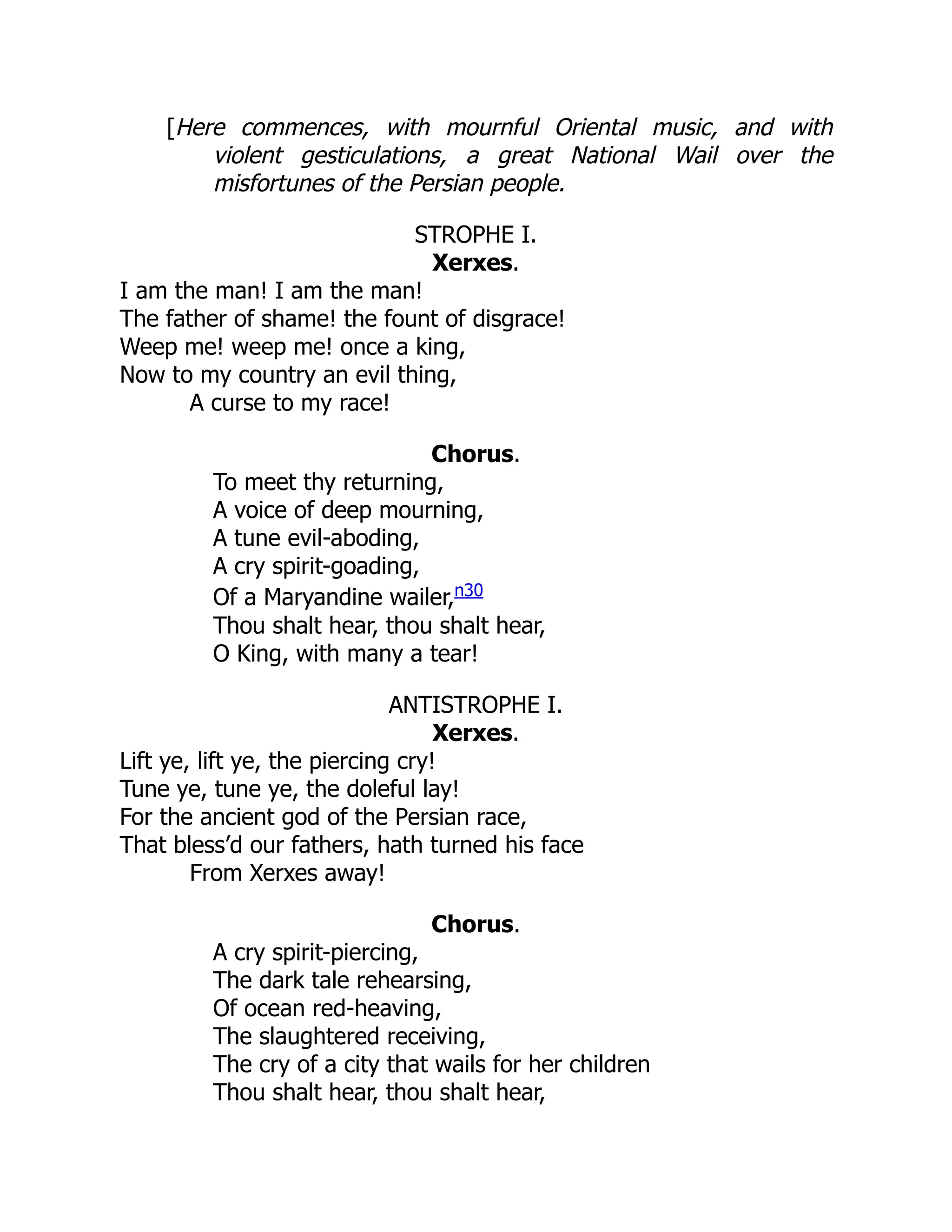 [Here commences, with mournful Oriental music, and with
violent gesticulations, a great National Wail over the
misfortunes of the Persian people.
STROPHE I.
Xerxes.
I am the man! I am the man!
The father of shame! the fount of disgrace!
Weep me! weep me! once a king,
Now to my country an evil thing,
A curse to my race!
Chorus.
To meet thy returning,
A voice of deep mourning,
A tune evil-aboding,
A cry spirit-goading,
Of a Maryandine wailer,n30
Thou shalt hear, thou shalt hear,
O King, with many a tear!
ANTISTROPHE I.
Xerxes.
Lift ye, lift ye, the piercing cry!
Tune ye, tune ye, the doleful lay!
For the ancient god of the Persian race,
That bless’d our fathers, hath turned his face
From Xerxes away!
Chorus.
A cry spirit-piercing,
The dark tale rehearsing,
Of ocean red-heaving,
The slaughtered receiving,
The cry of a city that wails for her children
Thou shalt hear, thou shalt hear,
 