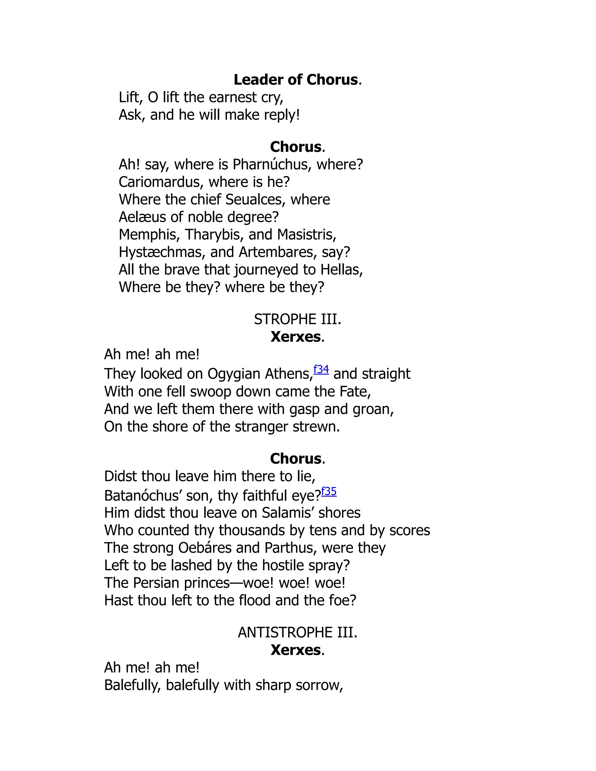 Leader of Chorus.
Lift, O lift the earnest cry,
Ask, and he will make reply!
Chorus.
Ah! say, where is Pharnúchus, where?
Cariomardus, where is he?
Where the chief Seualces, where
Aelæus of noble degree?
Memphis, Tharybis, and Masistris,
Hystæchmas, and Artembares, say?
All the brave that journeyed to Hellas,
Where be they? where be they?
STROPHE III.
Xerxes.
Ah me! ah me!
They looked on Ogygian Athens,f34
and straight
With one fell swoop down came the Fate,
And we left them there with gasp and groan,
On the shore of the stranger strewn.
Chorus.
Didst thou leave him there to lie,
Batanóchus’ son, thy faithful eye?f35
Him didst thou leave on Salamis’ shores
Who counted thy thousands by tens and by scores
The strong Oebáres and Parthus, were they
Left to be lashed by the hostile spray?
The Persian princes—woe! woe! woe!
Hast thou left to the flood and the foe?
ANTISTROPHE III.
Xerxes.
Ah me! ah me!
Balefully, balefully with sharp sorrow,
 