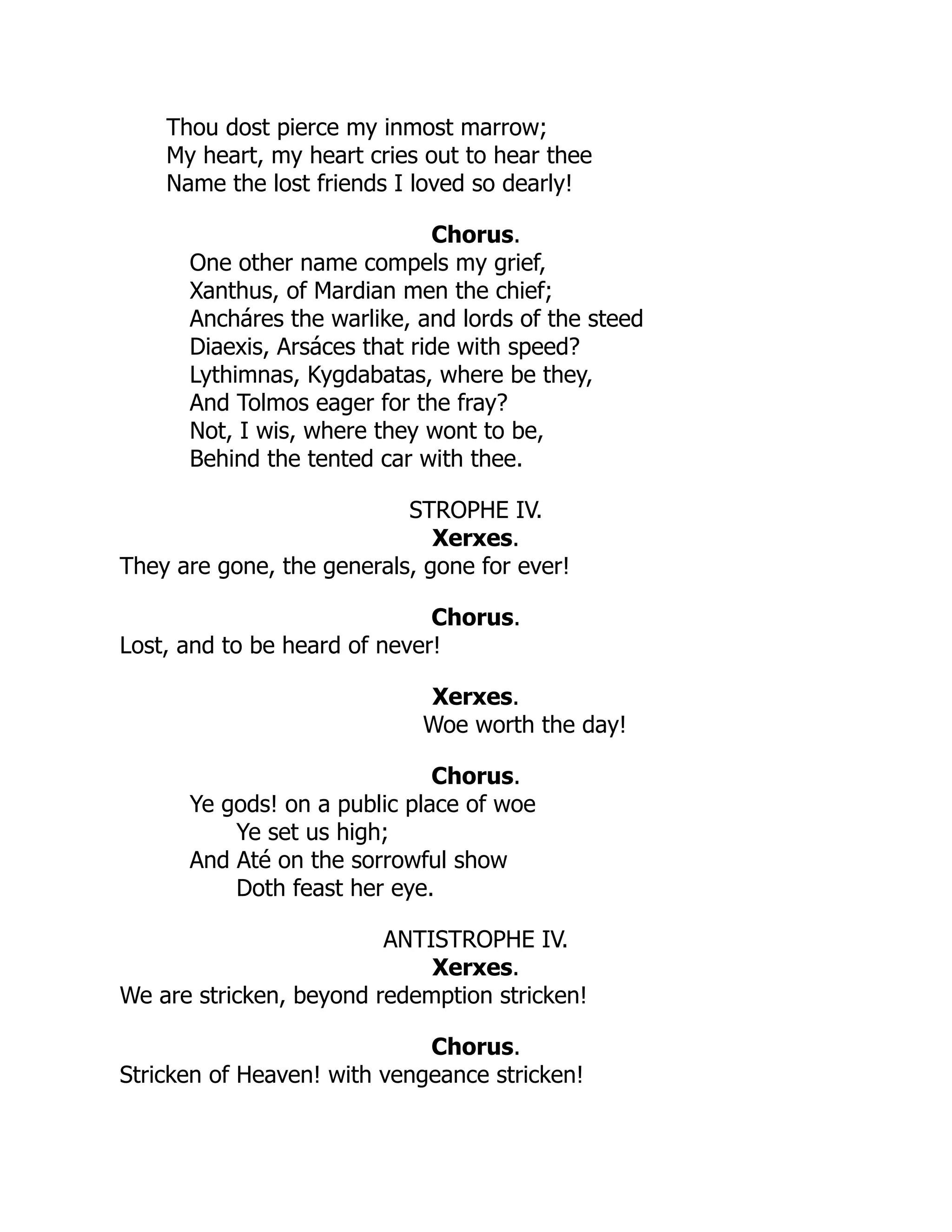 Thou dost pierce my inmost marrow;
My heart, my heart cries out to hear thee
Name the lost friends I loved so dearly!
Chorus.
One other name compels my grief,
Xanthus, of Mardian men the chief;
Ancháres the warlike, and lords of the steed
Diaexis, Arsáces that ride with speed?
Lythimnas, Kygdabatas, where be they,
And Tolmos eager for the fray?
Not, I wis, where they wont to be,
Behind the tented car with thee.
STROPHE IV.
Xerxes.
They are gone, the generals, gone for ever!
Chorus.
Lost, and to be heard of never!
Xerxes.
Woe worth the day!
Chorus.
Ye gods! on a public place of woe
Ye set us high;
And Até on the sorrowful show
Doth feast her eye.
ANTISTROPHE IV.
Xerxes.
We are stricken, beyond redemption stricken!
Chorus.
Stricken of Heaven! with vengeance stricken!
 