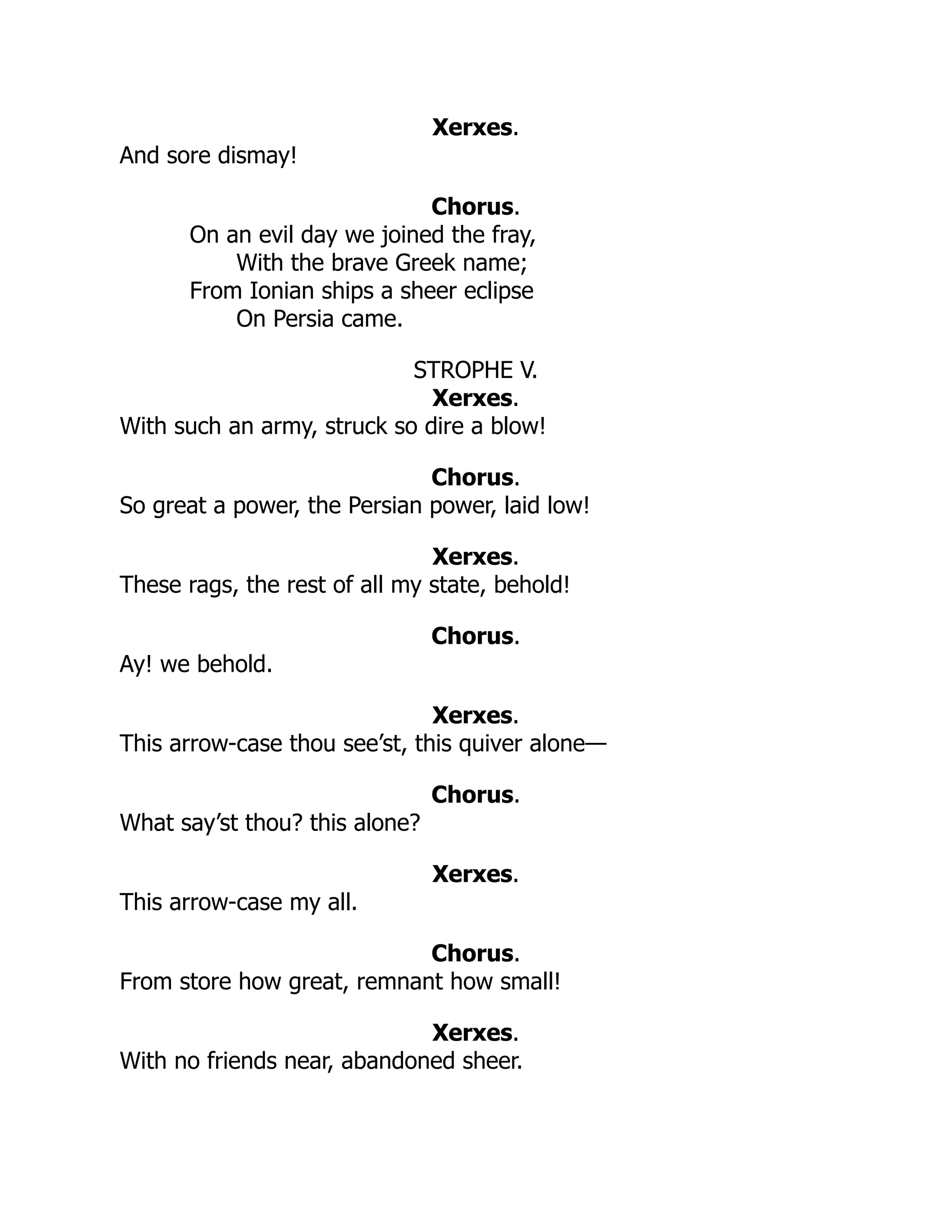 Xerxes.
And sore dismay!
Chorus.
On an evil day we joined the fray,
With the brave Greek name;
From Ionian ships a sheer eclipse
On Persia came.
STROPHE V.
Xerxes.
With such an army, struck so dire a blow!
Chorus.
So great a power, the Persian power, laid low!
Xerxes.
These rags, the rest of all my state, behold!
Chorus.
Ay! we behold.
Xerxes.
This arrow-case thou see’st, this quiver alone—
Chorus.
What say’st thou? this alone?
Xerxes.
This arrow-case my all.
Chorus.
From store how great, remnant how small!
Xerxes.
With no friends near, abandoned sheer.
 
