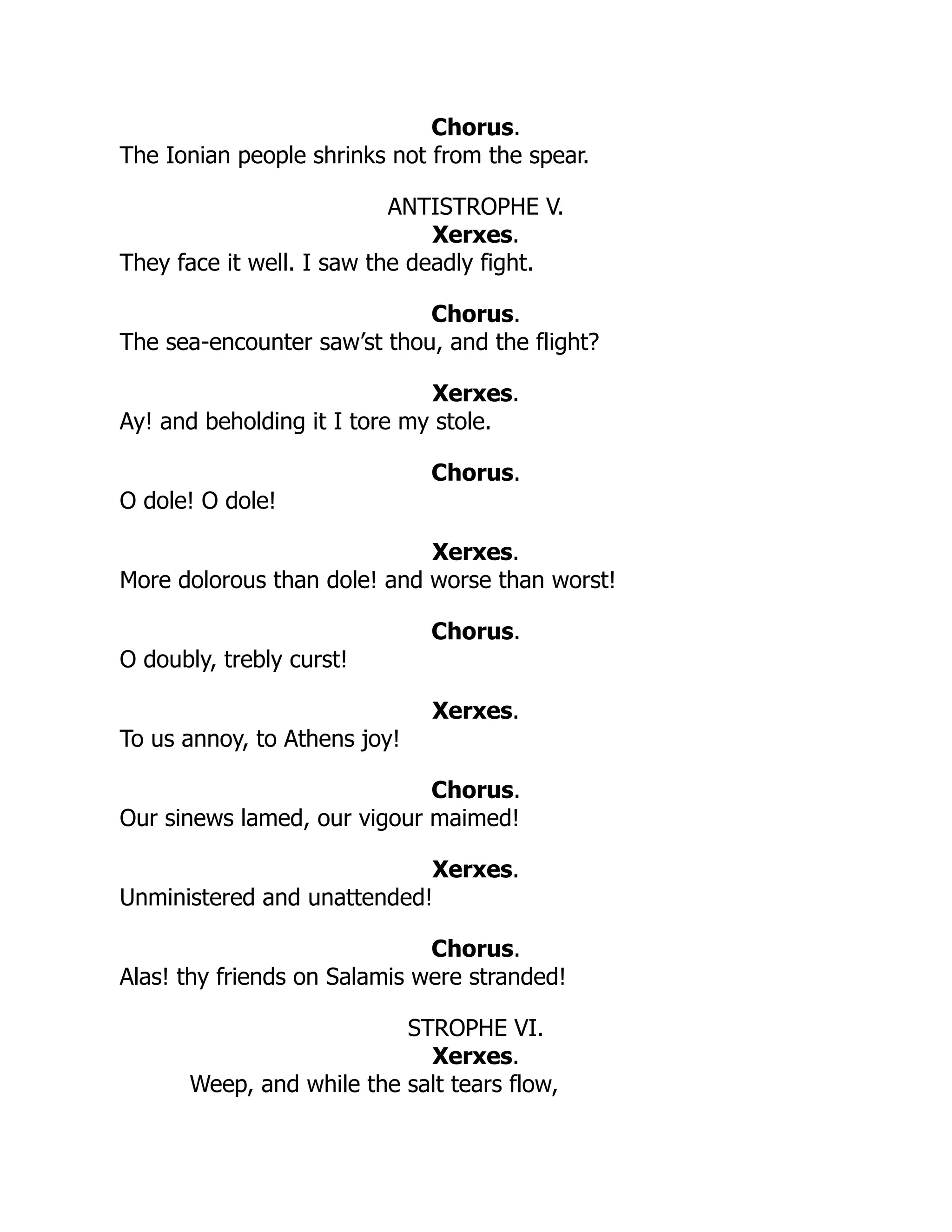 Chorus.
The Ionian people shrinks not from the spear.
ANTISTROPHE V.
Xerxes.
They face it well. I saw the deadly fight.
Chorus.
The sea-encounter saw’st thou, and the flight?
Xerxes.
Ay! and beholding it I tore my stole.
Chorus.
O dole! O dole!
Xerxes.
More dolorous than dole! and worse than worst!
Chorus.
O doubly, trebly curst!
Xerxes.
To us annoy, to Athens joy!
Chorus.
Our sinews lamed, our vigour maimed!
Xerxes.
Unministered and unattended!
Chorus.
Alas! thy friends on Salamis were stranded!
STROPHE VI.
Xerxes.
Weep, and while the salt tears flow,
 