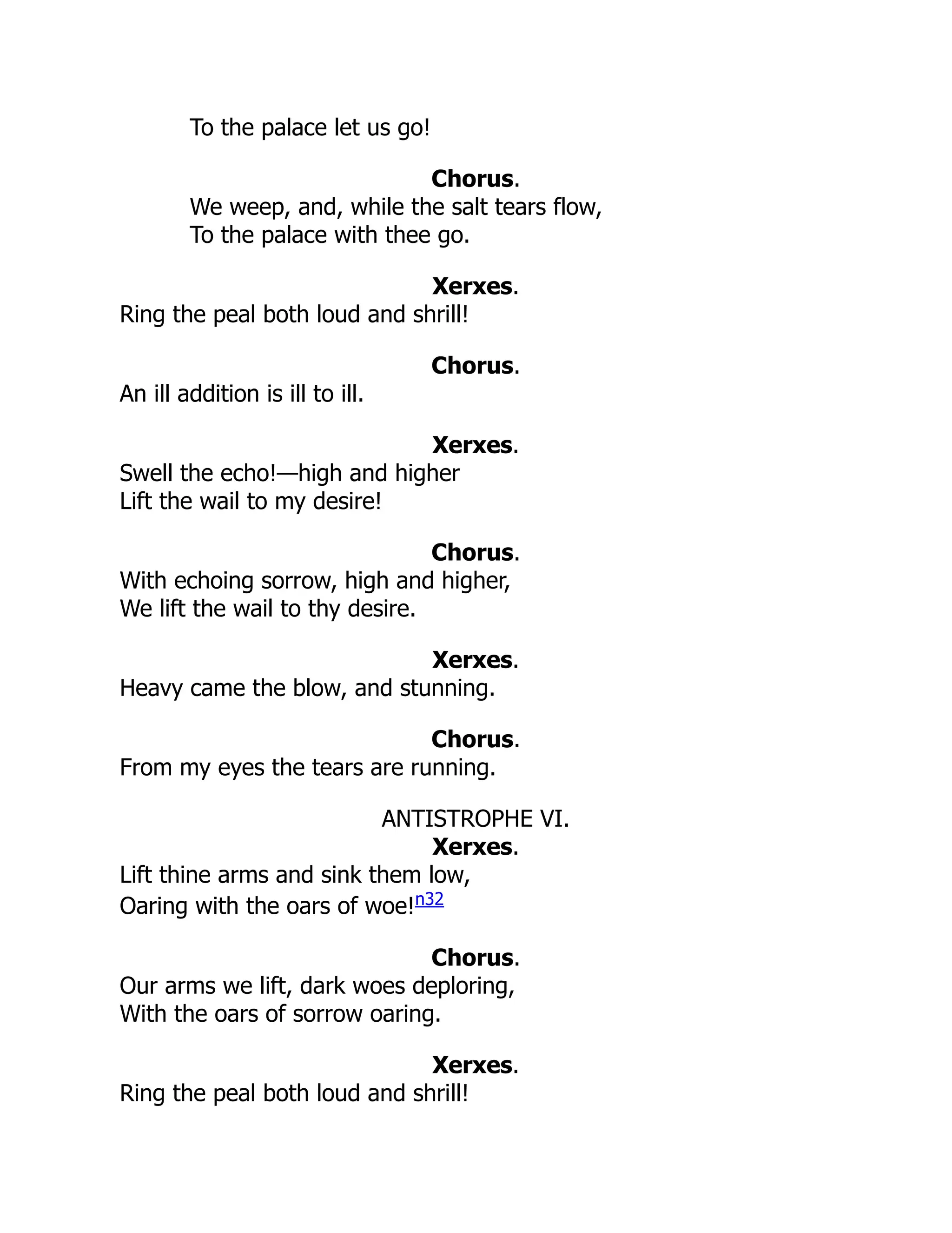 To the palace let us go!
Chorus.
We weep, and, while the salt tears flow,
To the palace with thee go.
Xerxes.
Ring the peal both loud and shrill!
Chorus.
An ill addition is ill to ill.
Xerxes.
Swell the echo!—high and higher
Lift the wail to my desire!
Chorus.
With echoing sorrow, high and higher,
We lift the wail to thy desire.
Xerxes.
Heavy came the blow, and stunning.
Chorus.
From my eyes the tears are running.
ANTISTROPHE VI.
Xerxes.
Lift thine arms and sink them low,
Oaring with the oars of woe!n32
Chorus.
Our arms we lift, dark woes deploring,
With the oars of sorrow oaring.
Xerxes.
Ring the peal both loud and shrill!
 