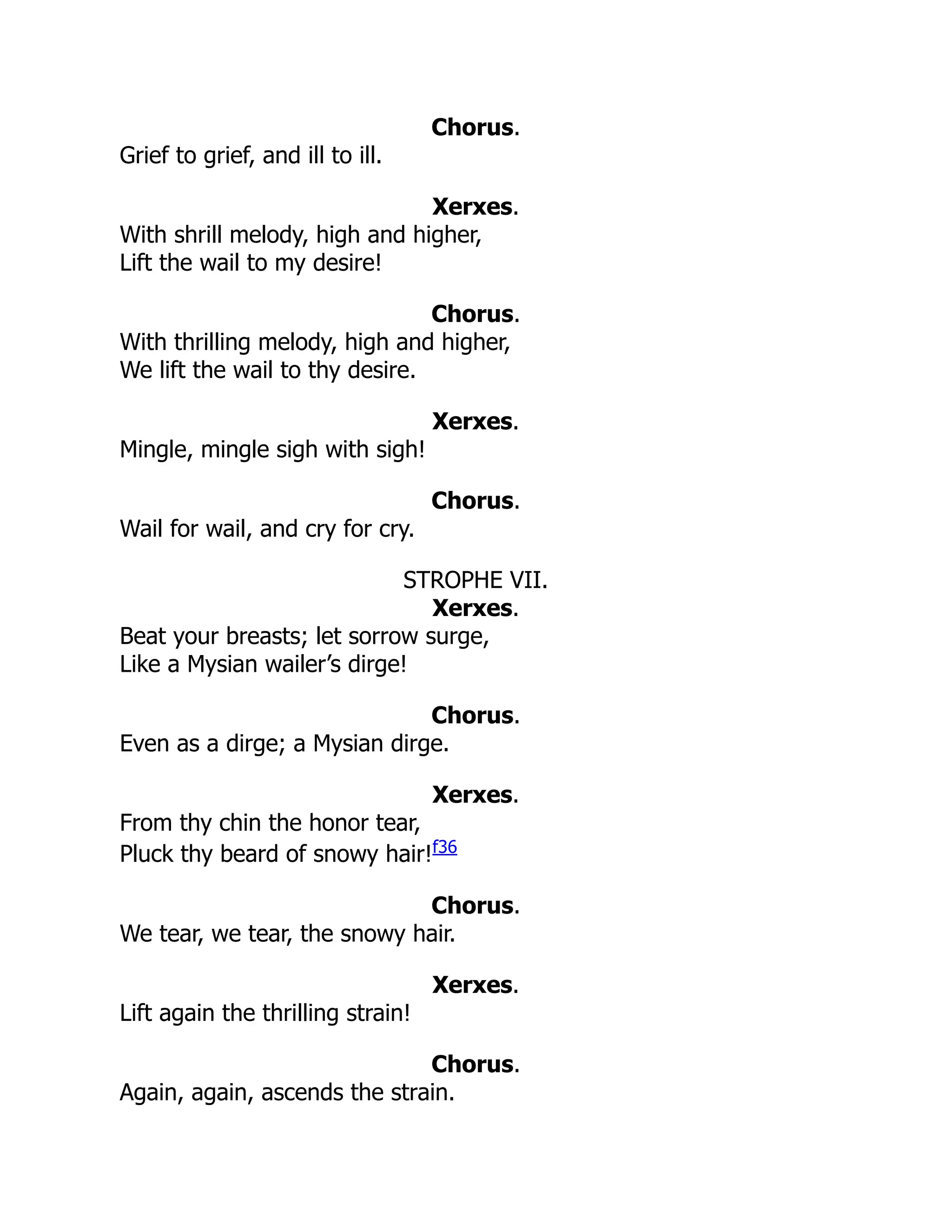 Chorus.
Grief to grief, and ill to ill.
Xerxes.
With shrill melody, high and higher,
Lift the wail to my desire!
Chorus.
With thrilling melody, high and higher,
We lift the wail to thy desire.
Xerxes.
Mingle, mingle sigh with sigh!
Chorus.
Wail for wail, and cry for cry.
STROPHE VII.
Xerxes.
Beat your breasts; let sorrow surge,
Like a Mysian wailer’s dirge!
Chorus.
Even as a dirge; a Mysian dirge.
Xerxes.
From thy chin the honor tear,
Pluck thy beard of snowy hair!f36
Chorus.
We tear, we tear, the snowy hair.
Xerxes.
Lift again the thrilling strain!
Chorus.
Again, again, ascends the strain.
 