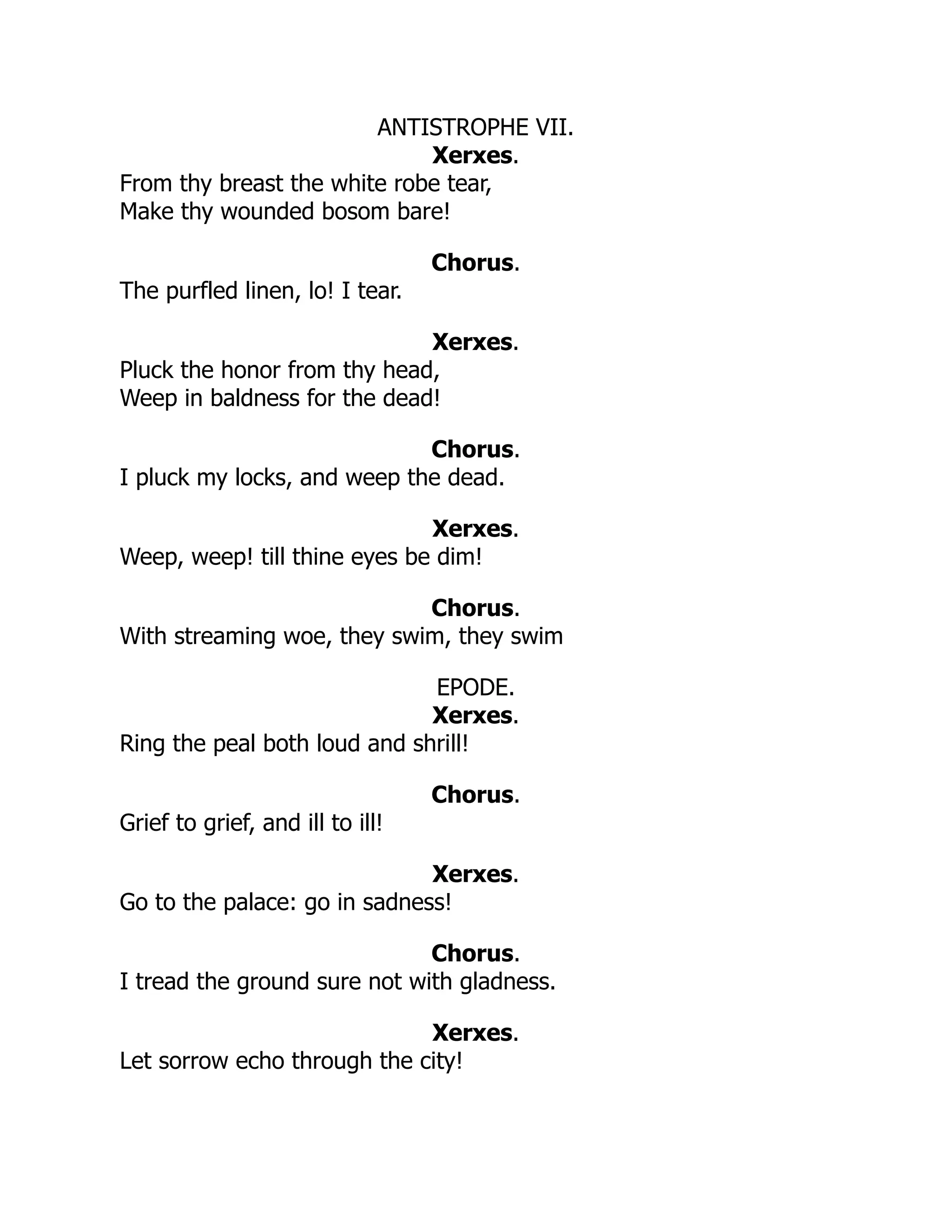 ANTISTROPHE VII.
Xerxes.
From thy breast the white robe tear,
Make thy wounded bosom bare!
Chorus.
The purfled linen, lo! I tear.
Xerxes.
Pluck the honor from thy head,
Weep in baldness for the dead!
Chorus.
I pluck my locks, and weep the dead.
Xerxes.
Weep, weep! till thine eyes be dim!
Chorus.
With streaming woe, they swim, they swim
EPODE.
Xerxes.
Ring the peal both loud and shrill!
Chorus.
Grief to grief, and ill to ill!
Xerxes.
Go to the palace: go in sadness!
Chorus.
I tread the ground sure not with gladness.
Xerxes.
Let sorrow echo through the city!
 