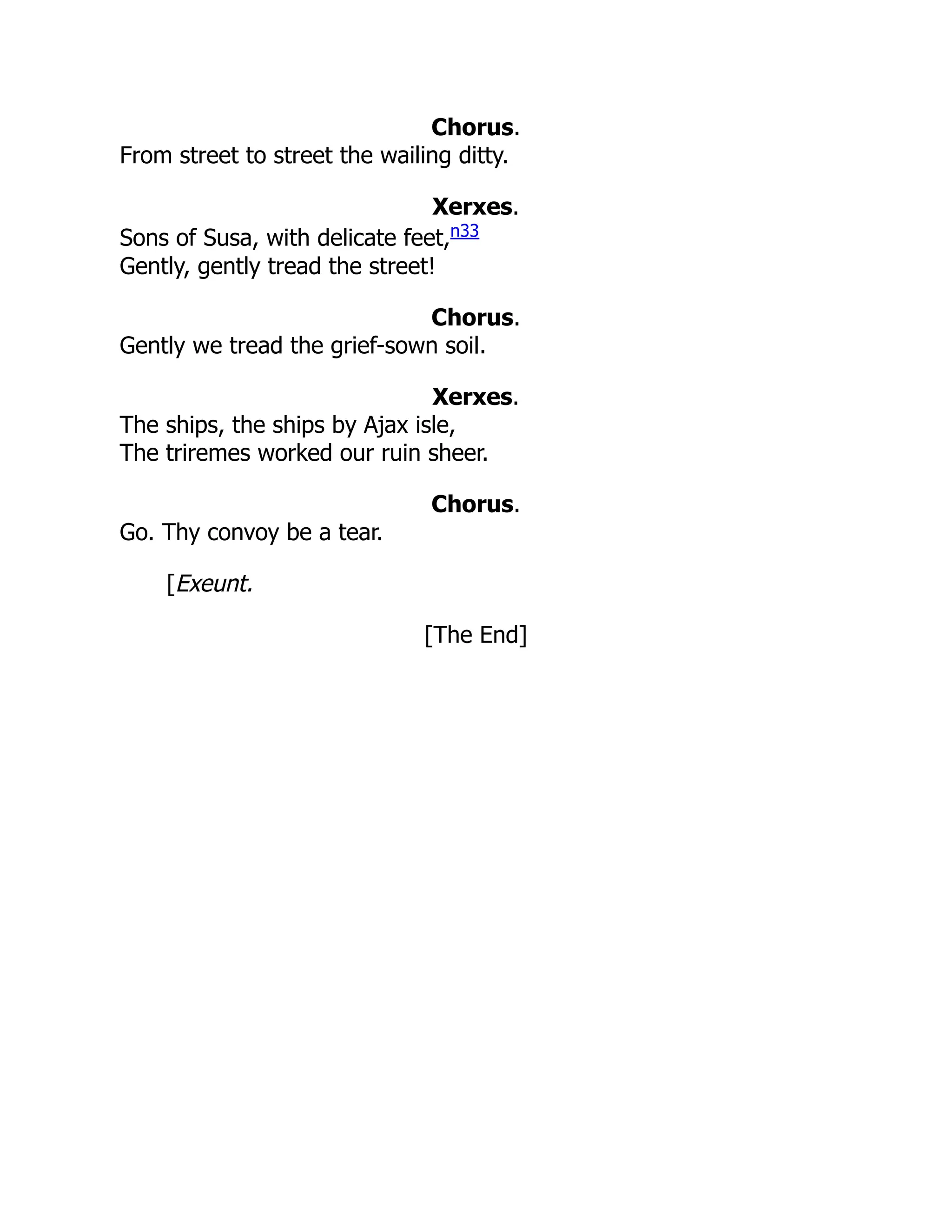 Chorus.
From street to street the wailing ditty.
Xerxes.
Sons of Susa, with delicate feet,n33
Gently, gently tread the street!
Chorus.
Gently we tread the grief-sown soil.
Xerxes.
The ships, the ships by Ajax isle,
The triremes worked our ruin sheer.
Chorus.
Go. Thy convoy be a tear.
[Exeunt.
[The End]
 