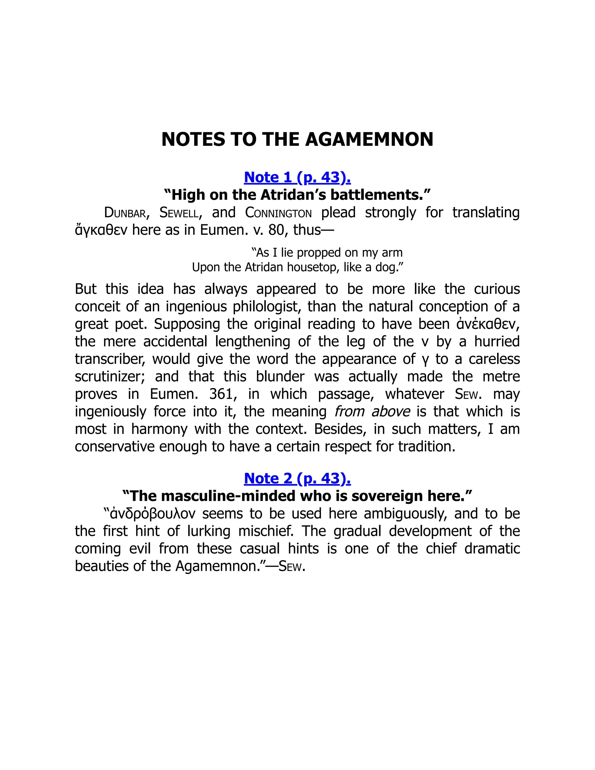 NOTES TO THE AGAMEMNON
Note 1 (p. 43).
“High on the Atridan’s battlements.”
Dunbar, Sewell, and Connington plead strongly for translating
ἄγκαθεν here as in Eumen. v. 80, thus—
“As I lie propped on my arm
Upon the Atridan housetop, like a dog.”
But this idea has always appeared to be more like the curious
conceit of an ingenious philologist, than the natural conception of a
great poet. Supposing the original reading to have been ἀνέκαθεν,
the mere accidental lengthening of the leg of the ν by a hurried
transcriber, would give the word the appearance of γ to a careless
scrutinizer; and that this blunder was actually made the metre
proves in Eumen. 361, in which passage, whatever Sew. may
ingeniously force into it, the meaning from above is that which is
most in harmony with the context. Besides, in such matters, I am
conservative enough to have a certain respect for tradition.
Note 2 (p. 43).
“The masculine-minded who is sovereign here.”
“ἀνδρόβουλον seems to be used here ambiguously, and to be
the first hint of lurking mischief. The gradual development of the
coming evil from these casual hints is one of the chief dramatic
beauties of the Agamemnon.”—Sew.
 