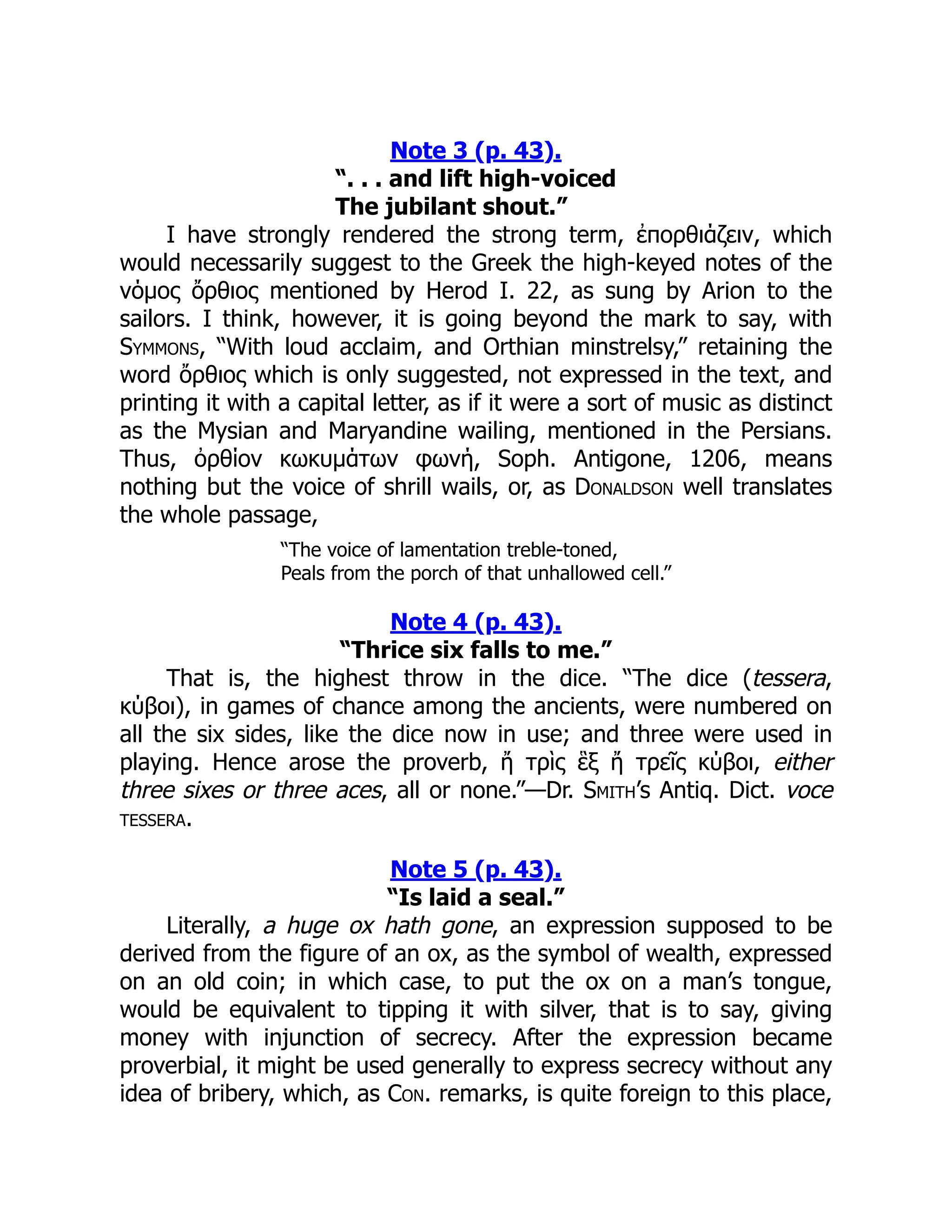 Note 3 (p. 43).
“. . . and lift high-voiced
The jubilant shout.”
I have strongly rendered the strong term, ἐπορθιάζειν, which
would necessarily suggest to the Greek the high-keyed notes of the
νόμος ὄρθιος mentioned by Herod I. 22, as sung by Arion to the
sailors. I think, however, it is going beyond the mark to say, with
Symmons, “With loud acclaim, and Orthian minstrelsy,” retaining the
word ὄρθιος which is only suggested, not expressed in the text, and
printing it with a capital letter, as if it were a sort of music as distinct
as the Mysian and Maryandine wailing, mentioned in the Persians.
Thus, ὀρθίον κωκυμάτων φωνή, Soph. Antigone, 1206, means
nothing but the voice of shrill wails, or, as Donaldson well translates
the whole passage,
“The voice of lamentation treble-toned,
Peals from the porch of that unhallowed cell.”
Note 4 (p. 43).
“Thrice six falls to me.”
That is, the highest throw in the dice. “The dice (tessera,
κύβοι), in games of chance among the ancients, were numbered on
all the six sides, like the dice now in use; and three were used in
playing. Hence arose the proverb, ἤ τρὶς ἓξ ἤ τρεῖς κύβοι, either
three sixes or three aces, all or none.”—Dr. Smith’s Antiq. Dict. voce
tessera.
Note 5 (p. 43).
“Is laid a seal.”
Literally, a huge ox hath gone, an expression supposed to be
derived from the figure of an ox, as the symbol of wealth, expressed
on an old coin; in which case, to put the ox on a man’s tongue,
would be equivalent to tipping it with silver, that is to say, giving
money with injunction of secrecy. After the expression became
proverbial, it might be used generally to express secrecy without any
idea of bribery, which, as Con. remarks, is quite foreign to this place,
 