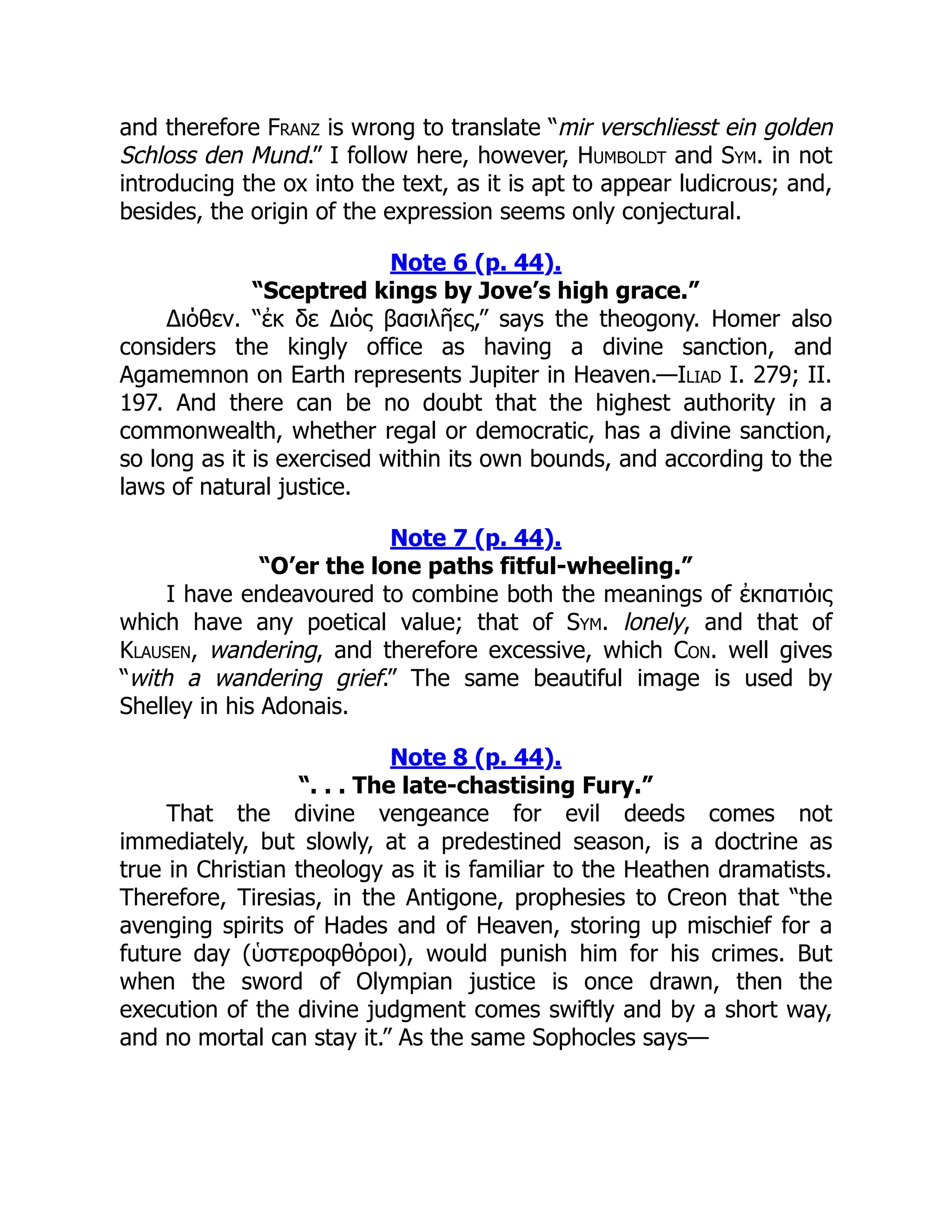 and therefore Franz is wrong to translate “mir verschliesst ein golden
Schloss den Mund.” I follow here, however, Humboldt and Sym. in not
introducing the ox into the text, as it is apt to appear ludicrous; and,
besides, the origin of the expression seems only conjectural.
Note 6 (p. 44).
“Sceptred kings by Jove’s high grace.”
Διόθεν. “ἐκ δε Διός βασιλῆες,” says the theogony. Homer also
considers the kingly office as having a divine sanction, and
Agamemnon on Earth represents Jupiter in Heaven.—Iliad I. 279; II.
197. And there can be no doubt that the highest authority in a
commonwealth, whether regal or democratic, has a divine sanction,
so long as it is exercised within its own bounds, and according to the
laws of natural justice.
Note 7 (p. 44).
“O’er the lone paths fitful-wheeling.”
I have endeavoured to combine both the meanings of ἐκπατιόις
which have any poetical value; that of Sym. lonely, and that of
Klausen, wandering, and therefore excessive, which Con. well gives
“with a wandering grief.” The same beautiful image is used by
Shelley in his Adonais.
Note 8 (p. 44).
“. . . The late-chastising Fury.”
That the divine vengeance for evil deeds comes not
immediately, but slowly, at a predestined season, is a doctrine as
true in Christian theology as it is familiar to the Heathen dramatists.
Therefore, Tiresias, in the Antigone, prophesies to Creon that “the
avenging spirits of Hades and of Heaven, storing up mischief for a
future day (ὑστεροφθόροι), would punish him for his crimes. But
when the sword of Olympian justice is once drawn, then the
execution of the divine judgment comes swiftly and by a short way,
and no mortal can stay it.” As the same Sophocles says—
 