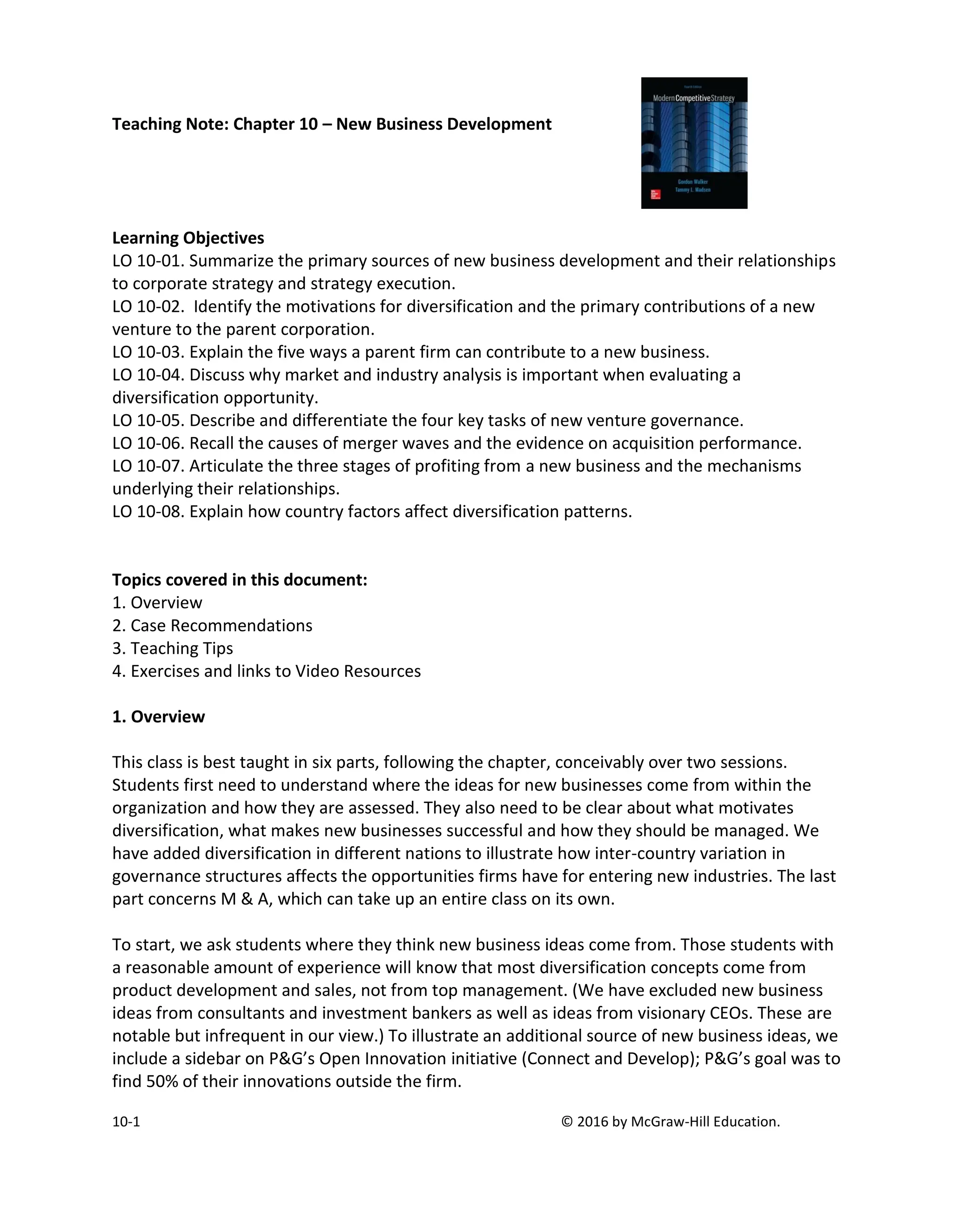 10-1 © 2016 by McGraw-Hill Education.
Teaching Note: Chapter 10 – New Business Development
Learning Objectives
LO 10-01. Summarize the primary sources of new business development and their relationships
to corporate strategy and strategy execution.
LO 10-02. Identify the motivations for diversification and the primary contributions of a new
venture to the parent corporation.
LO 10-03. Explain the five ways a parent firm can contribute to a new business.
LO 10-04. Discuss why market and industry analysis is important when evaluating a
diversification opportunity.
LO 10-05. Describe and differentiate the four key tasks of new venture governance.
LO 10-06. Recall the causes of merger waves and the evidence on acquisition performance.
LO 10-07. Articulate the three stages of profiting from a new business and the mechanisms
underlying their relationships.
LO 10-08. Explain how country factors affect diversification patterns.
Topics covered in this document:
1. Overview
2. Case Recommendations
3. Teaching Tips
4. Exercises and links to Video Resources
1. Overview
This class is best taught in six parts, following the chapter, conceivably over two sessions.
Students first need to understand where the ideas for new businesses come from within the
organization and how they are assessed. They also need to be clear about what motivates
diversification, what makes new businesses successful and how they should be managed. We
have added diversification in different nations to illustrate how inter-country variation in
governance structures affects the opportunities firms have for entering new industries. The last
part concerns M & A, which can take up an entire class on its own.
To start, we ask students where they think new business ideas come from. Those students with
a reasonable amount of experience will know that most diversification concepts come from
product development and sales, not from top management. (We have excluded new business
ideas from consultants and investment bankers as well as ideas from visionary CEOs. These are
notable but infrequent in our view.) To illustrate an additional source of new business ideas, we
include a sidebar on P&G’s Open Innovation initiative (Connect and Develop); P&G’s goal was to
find 50% of their innovations outside the firm.
 