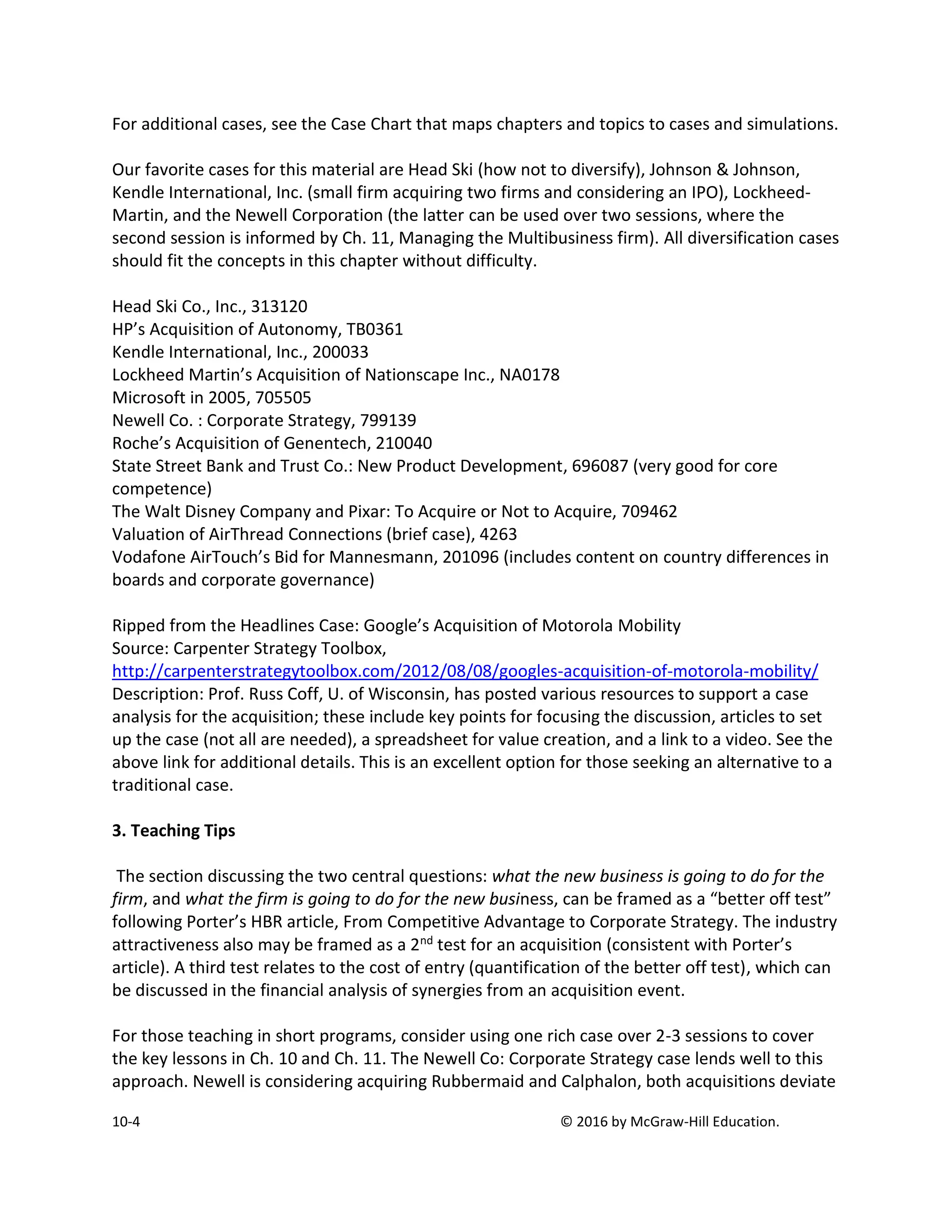 10-4 © 2016 by McGraw-Hill Education.
For additional cases, see the Case Chart that maps chapters and topics to cases and simulations.
Our favorite cases for this material are Head Ski (how not to diversify), Johnson & Johnson,
Kendle International, Inc. (small firm acquiring two firms and considering an IPO), Lockheed-
Martin, and the Newell Corporation (the latter can be used over two sessions, where the
second session is informed by Ch. 11, Managing the Multibusiness firm). All diversification cases
should fit the concepts in this chapter without difficulty.
Head Ski Co., Inc., 313120
HP’s Acquisition of Autonomy, TB0361
Kendle International, Inc., 200033
Lockheed Martin’s Acquisition of Nationscape Inc., NA0178
Microsoft in 2005, 705505
Newell Co. : Corporate Strategy, 799139
Roche’s Acquisition of Genentech, 210040
State Street Bank and Trust Co.: New Product Development, 696087 (very good for core
competence)
The Walt Disney Company and Pixar: To Acquire or Not to Acquire, 709462
Valuation of AirThread Connections (brief case), 4263
Vodafone AirTouch’s Bid for Mannesmann, 201096 (includes content on country differences in
boards and corporate governance)
Ripped from the Headlines Case: Google’s Acquisition of Motorola Mobility
Source: Carpenter Strategy Toolbox,
http://carpenterstrategytoolbox.com/2012/08/08/googles-acquisition-of-motorola-mobility/
Description: Prof. Russ Coff, U. of Wisconsin, has posted various resources to support a case
analysis for the acquisition; these include key points for focusing the discussion, articles to set
up the case (not all are needed), a spreadsheet for value creation, and a link to a video. See the
above link for additional details. This is an excellent option for those seeking an alternative to a
traditional case.
3. Teaching Tips
The section discussing the two central questions: what the new business is going to do for the
firm, and what the firm is going to do for the new business, can be framed as a “better off test”
following Porter’s HBR article, From Competitive Advantage to Corporate Strategy. The industry
attractiveness also may be framed as a 2nd test for an acquisition (consistent with Porter’s
article). A third test relates to the cost of entry (quantification of the better off test), which can
be discussed in the financial analysis of synergies from an acquisition event.
For those teaching in short programs, consider using one rich case over 2-3 sessions to cover
the key lessons in Ch. 10 and Ch. 11. The Newell Co: Corporate Strategy case lends well to this
approach. Newell is considering acquiring Rubbermaid and Calphalon, both acquisitions deviate
 