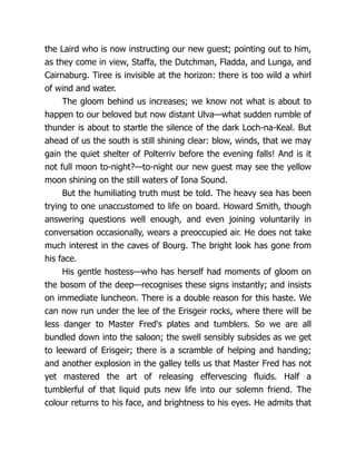 the Laird who is now instructing our new guest; pointing out to him,
as they come in view, Staffa, the Dutchman, Fladda, and Lunga, and
Cairnaburg. Tiree is invisible at the horizon: there is too wild a whirl
of wind and water.
The gloom behind us increases; we know not what is about to
happen to our beloved but now distant Ulva—what sudden rumble of
thunder is about to startle the silence of the dark Loch-na-Keal. But
ahead of us the south is still shining clear: blow, winds, that we may
gain the quiet shelter of Polterriv before the evening falls! And is it
not full moon to-night?—to-night our new guest may see the yellow
moon shining on the still waters of Iona Sound.
But the humiliating truth must be told. The heavy sea has been
trying to one unaccustomed to life on board. Howard Smith, though
answering questions well enough, and even joining voluntarily in
conversation occasionally, wears a preoccupied air. He does not take
much interest in the caves of Bourg. The bright look has gone from
his face.
His gentle hostess—who has herself had moments of gloom on
the bosom of the deep—recognises these signs instantly; and insists
on immediate luncheon. There is a double reason for this haste. We
can now run under the lee of the Erisgeir rocks, where there will be
less danger to Master Fred's plates and tumblers. So we are all
bundled down into the saloon; the swell sensibly subsides as we get
to leeward of Erisgeir; there is a scramble of helping and handing;
and another explosion in the galley tells us that Master Fred has not
yet mastered the art of releasing effervescing fluids. Half a
tumblerful of that liquid puts new life into our solemn friend. The
colour returns to his face, and brightness to his eyes. He admits that
 