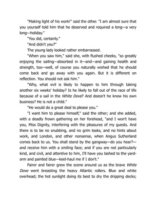 "Making light of his work!" said the other. "I am almost sure that
you yourself told him that he deserved and required a long—a very
long—holiday."
"You did, certainly."
"And didn't you?"
The young lady looked rather embarrassed.
"When you saw him," said she, with flushed cheeks, "so greatly
enjoying the sailing—absorbed in it—and—and gaining health and
strength, too—well, of course you naturally wished that he should
come back and go away with you again. But it is different on
reflection. You should not ask him."
"Why, what evil is likely to happen to him through taking
another six weeks' holiday? Is he likely to fall out of the race of life
because of a sail in the White Dove? And doesn't he know his own
business? He is not a child."
"He would do a great deal to please you."
"I want him to please himself," said the other; and she added,
with a deadly frown gathering on her forehead, "and I won't have
you, Miss Dignity, interfering with the pleasures of my guests. And
there is to be no snubbing, and no grim looks, and no hints about
work, and London, and other nonsense, when Angus Sutherland
comes back to us. You shall stand by the gangway—do you hear?—
and receive him with a smiling face; and if you are not particularly
kind, and civil, and attentive to him, I'll have you lashed to the yard-
arm and painted blue—keel-haul me if I don't."
Fairer and fairer grew the scene around us as the brave White
Dove went breasting the heavy Atlantic rollers. Blue and white
overhead; the hot sunlight doing its best to dry the dripping decks;
 