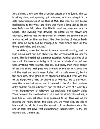 Iona shining there over the smoother waters of the Sound; the sea
breaking white, and spouting up in columns, as it dashed against the
pale red promontories of the Ross of Mull. But then this stiff breeze
had backed to the west; and there was many a long tack to be got
over before we left behind the Atlantic swell and ran clear into the
Sound. The evening was drawing on apace as we slowly and
cautiously steered into the little creek of Polterriv. No sooner had the
anchor rattled out than we heard the clear tinkling of Master Fred's
bell; how on earth had he managed to cook dinner amid all that
diving and rolling and pitching?
And then, as we had hoped, it was a beautiful evening; and the
long gig was got out, and shawls for the women-folk flung into the
stern. The fishing did not claim our attention. Familiar as some of us
were with the wonderful twilights of the north, which of us had ever
seen anything more solemn, and still, and lovely than these colours
of sea and shore? Half-past nine at night on the 8th of August; and
still the west and north were flushed with a pale rose-red, behind
the dark, rich, olive-green of the shadowed Iona. But what was that
to the magic world that lay before us as we returned to the yacht?
Now the moon had arisen, and it seemed to be of a clear, lambent
gold; and the cloudless heavens and the still sea were of a violet hue
—not imaginatively, or relatively, but positively and literally violet.
Then between the violet-coloured sky and the violet-coloured sea, a
long line of rock, jet black as it appeared to us. That was all the
picture: the yellow moon, the violet sky, the violet sea, the line of
black rock. No doubt it was the intensity of the shadows along this
line of rock that gave that extraordinary luminousness to the still
heavens and the still sea.
 