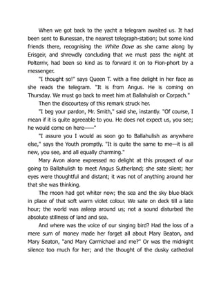When we got back to the yacht a telegram awaited us. It had
been sent to Bunessan, the nearest telegraph-station; but some kind
friends there, recognising the White Dove as she came along by
Erisgeir, and shrewdly concluding that we must pass the night at
Polterriv, had been so kind as to forward it on to Fion-phort by a
messenger.
"I thought so!" says Queen T. with a fine delight in her face as
she reads the telegram. "It is from Angus. He is coming on
Thursday. We must go back to meet him at Ballahulish or Corpach."
Then the discourtesy of this remark struck her.
"I beg your pardon, Mr. Smith," said she, instantly. "Of course, I
mean if it is quite agreeable to you. He does not expect us, you see;
he would come on here——"
"I assure you I would as soon go to Ballahulish as anywhere
else," says the Youth promptly. "It is quite the same to me—it is all
new, you see, and all equally charming."
Mary Avon alone expressed no delight at this prospect of our
going to Ballahulish to meet Angus Sutherland; she sate silent; her
eyes were thoughtful and distant; it was not of anything around her
that she was thinking.
The moon had got whiter now; the sea and the sky blue-black
in place of that soft warm violet colour. We sate on deck till a late
hour; the world was asleep around us; not a sound disturbed the
absolute stillness of land and sea.
And where was the voice of our singing bird? Had the loss of a
mere sum of money made her forget all about Mary Beaton, and
Mary Seaton, "and Mary Carmichael and me?" Or was the midnight
silence too much for her; and the thought of the dusky cathedral
 
