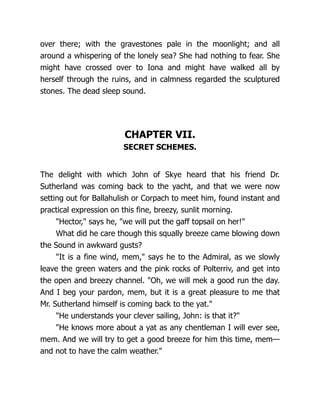 over there; with the gravestones pale in the moonlight; and all
around a whispering of the lonely sea? She had nothing to fear. She
might have crossed over to Iona and might have walked all by
herself through the ruins, and in calmness regarded the sculptured
stones. The dead sleep sound.
CHAPTER VII.
SECRET SCHEMES.
The delight with which John of Skye heard that his friend Dr.
Sutherland was coming back to the yacht, and that we were now
setting out for Ballahulish or Corpach to meet him, found instant and
practical expression on this fine, breezy, sunlit morning.
"Hector," says he, "we will put the gaff topsail on her!"
What did he care though this squally breeze came blowing down
the Sound in awkward gusts?
"It is a fine wind, mem," says he to the Admiral, as we slowly
leave the green waters and the pink rocks of Polterriv, and get into
the open and breezy channel. "Oh, we will mek a good run the day.
And I beg your pardon, mem, but it is a great pleasure to me that
Mr. Sutherland himself is coming back to the yat."
"He understands your clever sailing, John: is that it?"
"He knows more about a yat as any chentleman I will ever see,
mem. And we will try to get a good breeze for him this time, mem—
and not to have the calm weather."
 