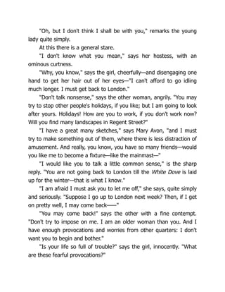 "Oh, but I don't think I shall be with you," remarks the young
lady quite simply.
At this there is a general stare.
"I don't know what you mean," says her hostess, with an
ominous curtness.
"Why, you know," says the girl, cheerfully—and disengaging one
hand to get her hair out of her eyes—"I can't afford to go idling
much longer. I must get back to London."
"Don't talk nonsense," says the other woman, angrily. "You may
try to stop other people's holidays, if you like; but I am going to look
after yours. Holidays! How are you to work, if you don't work now?
Will you find many landscapes in Regent Street?"
"I have a great many sketches," says Mary Avon, "and I must
try to make something out of them, where there is less distraction of
amusement. And really, you know, you have so many friends—would
you like me to become a fixture—like the mainmast—"
"I would like you to talk a little common sense," is the sharp
reply. "You are not going back to London till the White Dove is laid
up for the winter—that is what I know."
"I am afraid I must ask you to let me off," she says, quite simply
and seriously. "Suppose I go up to London next week? Then, if I get
on pretty well, I may come back——"
"You may come back!" says the other with a fine contempt.
"Don't try to impose on me. I am an older woman than you. And I
have enough provocations and worries from other quarters: I don't
want you to begin and bother."
"Is your life so full of trouble?" says the girl, innocently. "What
are these fearful provocations?"
 