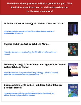 We believe these products will be a great fit for you. Click
the link to download now, or visit testbankfan.com
to discover even more!
Modern Competitive Strategy 4th Edition Walker Test Bank
https://testbankfan.com/product/modern-competitive-strategy-4th-
edition-walker-test-bank/
Physics 4th Edition Walker Solutions Manual
https://testbankfan.com/product/physics-4th-edition-walker-solutions-
manual/
Marketing Strategy A Decision-Focused Approach 8th Edition
Walker Solutions Manual
https://testbankfan.com/product/marketing-strategy-a-decision-focused-
approach-8th-edition-walker-solutions-manual/
Sustainable Energy SI Edition 1st Edition Richard Dunlap
Solutions Manual
https://testbankfan.com/product/sustainable-energy-si-edition-1st-
edition-richard-dunlap-solutions-manual/
 