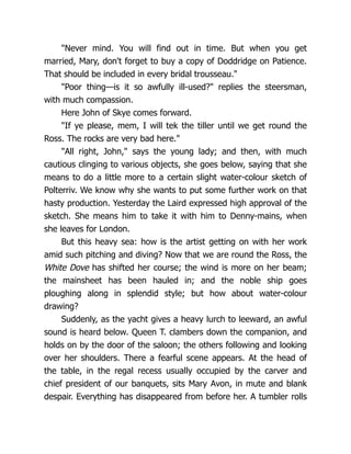 "Never mind. You will find out in time. But when you get
married, Mary, don't forget to buy a copy of Doddridge on Patience.
That should be included in every bridal trousseau."
"Poor thing—is it so awfully ill-used?" replies the steersman,
with much compassion.
Here John of Skye comes forward.
"If ye please, mem, I will tek the tiller until we get round the
Ross. The rocks are very bad here."
"All right, John," says the young lady; and then, with much
cautious clinging to various objects, she goes below, saying that she
means to do a little more to a certain slight water-colour sketch of
Polterriv. We know why she wants to put some further work on that
hasty production. Yesterday the Laird expressed high approval of the
sketch. She means him to take it with him to Denny-mains, when
she leaves for London.
But this heavy sea: how is the artist getting on with her work
amid such pitching and diving? Now that we are round the Ross, the
White Dove has shifted her course; the wind is more on her beam;
the mainsheet has been hauled in; and the noble ship goes
ploughing along in splendid style; but how about water-colour
drawing?
Suddenly, as the yacht gives a heavy lurch to leeward, an awful
sound is heard below. Queen T. clambers down the companion, and
holds on by the door of the saloon; the others following and looking
over her shoulders. There a fearful scene appears. At the head of
the table, in the regal recess usually occupied by the carver and
chief president of our banquets, sits Mary Avon, in mute and blank
despair. Everything has disappeared from before her. A tumbler rolls
 