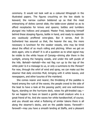 ceremony. It would not look well as a coloured lithograph in the
illustrated papers. The figures crouching on the low stools to
leeward; the narrow cushion bolstered up so that the most
enterprising of dishes cannot slide; the table-cover plaited so as to
afford receptacles for knives and spoons; bottles and tumblers
plunged into hollows and propped; Master Fred, balancing himself
behind these stooping figures, bottle in hand, and ready to replenish
any cautiously proffered wine-glass. But it serves. And Dr.
Sutherland has assured us that, the heavier the sea, the more
necessary is luncheon for the weaker vessels, who may be timid
about the effect of so much rolling and pitching. When we get on
deck again, who is afraid? It is all a question as to what signal may
be visible to the white house of Carsaig—shining afar there in the
sunlight, among the hanging woods, and under the soft purple of
the hills. Behold!—behold!—the red flag run up to the top of the
white pole! Is it a message to us, or only a summons to the Pioneer?
For now, through the whirl of wind and spray, we can make out the
steamer that daily encircles Mull, bringing with it white loaves, and
newspapers, and other luxuries of the mainland.
She comes nearer and nearer; the throbbing of the paddles is
heard among the rush of the waves; the people crowd to the side of
the boat to have a look at the passing yacht; and one well-known
figure, standing on the hurricane deck, raises his gilt-braided cap,—
for we happen to have on board a gentle small creature who is a
great friend of his. And she waves her white handkerchief, of course;
and you should see what a fluttering of similar tokens there is all
along the steamer's decks, and on the paddle boxes. Farewell!—
farewell!—may you have a smooth landing at Staffa, and a pleasant
 
