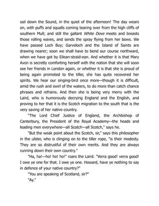 sail down the Sound, in the quiet of the afternoon! The day wears
on, with puffs and squalls coming tearing over from the high cliffs of
southern Mull; and still the gallant White Dove meets and breasts
those rolling waves, and sends the spray flying from her bows. We
have passed Loch Buy; Garveloch and the Island of Saints are
drawing nearer; soon we shall have to bend our course northward,
when we have got by Eilean-straid-ean. And whether it is that Mary
Avon is secretly comforting herself with the notion that she will soon
see her friends in London again, or whether it is that she is proud of
being again promoted to the tiller, she has quite recovered her
spirits. We hear our singing-bird once more—though it is difficult,
amid the rush and swirl of the waters, to do more than catch chance
phrases and refrains. And then she is being very merry with the
Laird, who is humorously decrying England and the English, and
proving to her that it is the Scotch migration to the south that is the
very saving of her native country.
"The Lord Chief Justice of England, the Archbishop of
Canterbury, the President of the Royal Academy—the heads and
leading men everywhere—all Scotch—all Scotch," says he.
"But the weak point about the Scotch, sir," says this philosopher
in the ulster, who is clinging on to the tiller rope, "is their modesty.
They are so distrustful of their own merits. And they are always
running down their own country."
"Ha, ha!—ho! ho! ho!" roars the Laird. "Verra good! verra good!
I owe ye one for that. I owe ye one. Howard, have ye nothing to say
in defence of your native country?"
"You are speaking of Scotland, sir?"
"Ay."
 