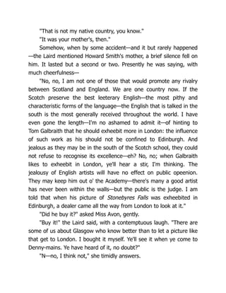 "That is not my native country, you know."
"It was your mother's, then."
Somehow, when by some accident—and it but rarely happened
—the Laird mentioned Howard Smith's mother, a brief silence fell on
him. It lasted but a second or two. Presently he was saying, with
much cheerfulness—
"No, no, I am not one of those that would promote any rivalry
between Scotland and England. We are one country now. If the
Scotch preserve the best leeterary English—the most pithy and
characteristic forms of the language—the English that is talked in the
south is the most generally received throughout the world. I have
even gone the length—I'm no ashamed to admit it—of hinting to
Tom Galbraith that he should exheebit more in London: the influence
of such work as his should not be confined to Edinburgh. And
jealous as they may be in the south of the Scotch school, they could
not refuse to recognise its excellence—eh? No, no; when Galbraith
likes to exheebit in London, ye'll hear a stir, I'm thinking. The
jealousy of English artists will have no effect on public opeenion.
They may keep him out o' the Academy—there's many a good artist
has never been within the walls—but the public is the judge. I am
told that when his picture of Stonebyres Falls was exheebited in
Edinburgh, a dealer came all the way from London to look at it."
"Did he buy it?" asked Miss Avon, gently.
"Buy it!" the Laird said, with a contemptuous laugh. "There are
some of us about Glasgow who know better than to let a picture like
that get to London. I bought it myself. Ye'll see it when ye come to
Denny-mains. Ye have heard of it, no doubt?"
"N—no, I think not," she timidly answers.
 