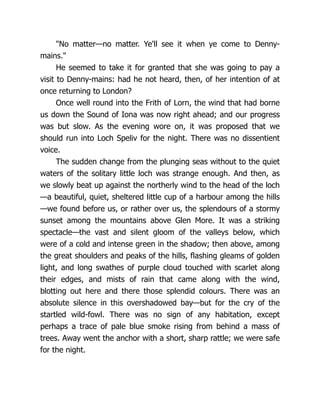 "No matter—no matter. Ye'll see it when ye come to Denny-
mains."
He seemed to take it for granted that she was going to pay a
visit to Denny-mains: had he not heard, then, of her intention of at
once returning to London?
Once well round into the Frith of Lorn, the wind that had borne
us down the Sound of Iona was now right ahead; and our progress
was but slow. As the evening wore on, it was proposed that we
should run into Loch Speliv for the night. There was no dissentient
voice.
The sudden change from the plunging seas without to the quiet
waters of the solitary little loch was strange enough. And then, as
we slowly beat up against the northerly wind to the head of the loch
—a beautiful, quiet, sheltered little cup of a harbour among the hills
—we found before us, or rather over us, the splendours of a stormy
sunset among the mountains above Glen More. It was a striking
spectacle—the vast and silent gloom of the valleys below, which
were of a cold and intense green in the shadow; then above, among
the great shoulders and peaks of the hills, flashing gleams of golden
light, and long swathes of purple cloud touched with scarlet along
their edges, and mists of rain that came along with the wind,
blotting out here and there those splendid colours. There was an
absolute silence in this overshadowed bay—but for the cry of the
startled wild-fowl. There was no sign of any habitation, except
perhaps a trace of pale blue smoke rising from behind a mass of
trees. Away went the anchor with a short, sharp rattle; we were safe
for the night.
 