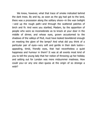 We knew, however, what that trace of smoke indicated behind
the dark trees. By and by, as soon as the gig had got to the land,
there was a procession along the solitary shore—in the wan twilight
—and up the rough path—and through the scattered patches of
birch and fir. And were you startled, Madam, by the apparition of
people who were so inconsiderate as to knock at your door in the
middle of dinner, and whose eyes, grown accustomed to the
shadows of the valleys of Mull, must have looked bewildered enough
on meeting the glare of the lamps? And what did you think of a
particular pair of eyes—very soft and gentle in their dark lustre—
appealing, timid, friendly eyes, that had nevertheless a quiet
happiness and humour in them? It was at all events most kind of
you to tell the young lady that her notion of throwing up her holiday
and setting out for London was mere midsummer madness. How
could you—or any one else—guess at the origin of so strange a
wish?
 