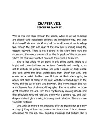 CHAPTER VIII.
BEFORE BREAKFAST.
Who is this who slips through the saloon, while as yet all on board
are asleep—who noiselessly ascends the companion-way, and then
finds herself alone on deck? And all the world around her is asleep
too, though the gold and rose of the new day is shining along the
eastern heavens. There is not a sound in this silent little loch: the
shores and the woods are as still as the far peaks of the mountains,
where the mists are touched here and there with a dusky fire.
She is not afraid to be alone in this silent world. There is a
bright and contented look on her face. Carefully and quietly, so as
not to disturb the people below, she gets a couple of deck stools,
and puts down the large sketch-book from under her arm, and
opens out a certain leather case. But do not think she is going to
attack that blaze of colour in the east, with the reflected glare on the
water, and the bar of dark land between. She knows better. She has
a wholesome fear of chromo-lithographs. She turns rather to those
great mountain masses, with their mysteriously moving clouds, and
their shoulders touched here and there with a sombre red, and their
deep and silent glens a cold, intense green in shadow. There is more
workable material.
And after all there is no ambitious effort to trouble her. It is only
a rough jotting of form and colour, for future use. It is a pleasant
occupation for this still, cool, beautiful morning; and perhaps she is
 