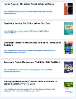 Human Anatomy 8th Edition Marieb Solutions Manual
https://testbankfan.com/product/human-anatomy-8th-edition-marieb-
solutions-manual/
Psychiatric Nursing 6th Edition Keltner Test Bank
https://testbankfan.com/product/psychiatric-nursing-6th-edition-
keltner-test-bank/
Excursions in Modern Mathematics 8th Edition Tannenbaum
Test Bank
https://testbankfan.com/product/excursions-in-modern-mathematics-8th-
edition-tannenbaum-test-bank/
Successful Project Management 7th Edition Gido Test Bank
https://testbankfan.com/product/successful-project-management-7th-
edition-gido-test-bank/
Training and Development Theories and Applications 1st
Edition Bhattacharyya Test Bank
https://testbankfan.com/product/training-and-development-theories-and-
applications-1st-edition-bhattacharyya-test-bank/
 