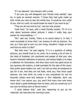"If I am allowed," she answers with a smile.
"I am sure you will disappoint your friends most awfully," says
he, in quite an earnest manner. "I know they had quite made up
their minds you were to stay the whole time. It would be very unfair
of you. And my uncle: he would break his heart if you were to go."
"They are all very kind to me," was her only answer.
"Look here," he says, with a most friendly anxiety. "If—if—it is
only about business—about pictures I mean—I really beg your
pardon for intermeddling——"
"Oh," said she, frankly, "there is no secret about it. In fact, I
want everybody to know that I am anxious to sell my pictures. You
see, as I have got to earn my own living, shouldn't I begin at once
and find out what it is like?"
"But look here," he said eagerly, "if it is a question of selling
pictures, you should trust to my uncle. He is among a lot of men in
the West of Scotland, rich merchants and people of that sort, who
haven't inherited collections of pictures, and whose hobby is to make
a collection for themselves. And they have much too good sense to
buy spurious old masters, or bad examples for the sake of the name:
they prefer good modern art, and I can tell you they are prepared to
pay for it too. And they are not fools, mind you; they know good
pictures. You may think my uncle is very prejudiced—he has his
favourite artists—and—and believes in Tom Galbraith, don't you
know—but I can assure you, you won't find many men who know
more about a good landscape than he does; and you would say so if
you saw his dining room at Denny-mains."
"I quite believe that," said she, beginning to put up her
materials: she had done her morning's work.
 