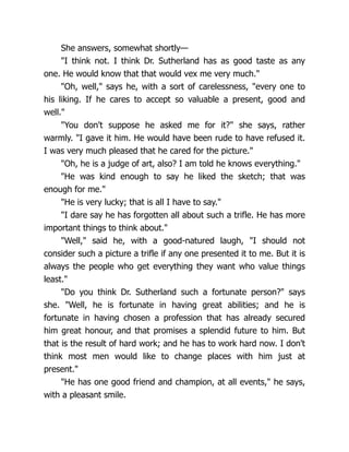 She answers, somewhat shortly—
"I think not. I think Dr. Sutherland has as good taste as any
one. He would know that that would vex me very much."
"Oh, well," says he, with a sort of carelessness, "every one to
his liking. If he cares to accept so valuable a present, good and
well."
"You don't suppose he asked me for it?" she says, rather
warmly. "I gave it him. He would have been rude to have refused it.
I was very much pleased that he cared for the picture."
"Oh, he is a judge of art, also? I am told he knows everything."
"He was kind enough to say he liked the sketch; that was
enough for me."
"He is very lucky; that is all I have to say."
"I dare say he has forgotten all about such a trifle. He has more
important things to think about."
"Well," said he, with a good-natured laugh, "I should not
consider such a picture a trifle if any one presented it to me. But it is
always the people who get everything they want who value things
least."
"Do you think Dr. Sutherland such a fortunate person?" says
she. "Well, he is fortunate in having great abilities; and he is
fortunate in having chosen a profession that has already secured
him great honour, and that promises a splendid future to him. But
that is the result of hard work; and he has to work hard now. I don't
think most men would like to change places with him just at
present."
"He has one good friend and champion, at all events," he says,
with a pleasant smile.
 
