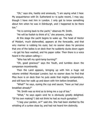 "Oh," says she, hastily and anxiously, "I am saying what I hear.
My acquaintance with Dr. Sutherland is—is quite recent, I may say;
though I have met him in London. I only got to know something
about him when he was in Edinburgh, and I happened to be there
too."
"He is coming back to the yacht," observes Mr. Smith.
"He will be foolish to think of it," she answers, simply.
At this stage the yacht begins to wake up. The head of Hector
of Moidart, much dishevelled, appears at the forecastle, and that
wiry mariner is rubbing his eyes; but no sooner does he perceive
that one of the ladies is on deck than he suddenly ducks down again
—to get his face washed, and his paper collar. Then there is a voice
heard in the saloon calling:—
"Who has left my spirit-lamp burning?"
"Oh, good gracious!" says the Youth, and tumbles down the
companion incontinently.
Then the Laird appears, bringing up with him a huge red
volume entitled Municipal London; but no sooner does he find that
Miss Avon is on deck than he puts aside that mighty compendium,
and will have her walk up and down with him before breakfast.
"What?" he says, eyeing the cup and saucer, "have ye had your
breakfast already?"
"Mr. Smith was so kind as to bring me a cup of tea."
"What," he says again—and he is obviously greatly delighted.
"Of his own making? I did not think he had as much gumption."
"I beg your pardon, sir?" said she. She had been startled by the
whistling of a curlew close by, and had not heard him distinctly.
 