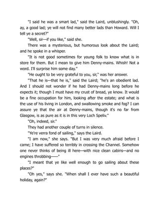 "I said he was a smart lad," said the Laird, unblushingly. "Oh,
ay, a good lad; ye will not find many better lads than Howard. Will I
tell ye a secret?"
"Well, sir—if you like," said she.
There was a mysterious, but humorous look about the Laird;
and he spoke in a whisper.
"It is not good sometimes for young folk to know what is in
store for them. But I mean to give him Denny-mains. Whish! Not a
word. I'll surprise him some day."
"He ought to be very grateful to you, sir," was her answer.
"That he is—that he is," said the Laird; "he's an obedient lad.
And I should not wonder if he had Denny-mains long before he
expects it; though I must have my crust of bread, ye know. It would
be a fine occupation for him, looking after the estate; and what is
the use of his living in London, and swallowing smoke and fog? I can
assure ye that the air at Denny-mains, though it's no far from
Glasgow, is as pure as it is in this very Loch Speliv."
"Oh, indeed, sir."
They had another couple of turns in silence.
"Ye're verra fond of sailing," says the Laird.
"I am now," she says. "But I was very much afraid before I
came; I have suffered so terribly in crossing the Channel. Somehow
one never thinks of being ill here—with nice clean cabins—and no
engines throbbing——"
"I meant that ye like well enough to go sailing about these
places?"
"Oh yes," says she. "When shall I ever have such a beautiful
holiday, again?"
 