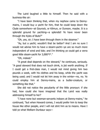The Laird laughed a little to himself. Then he said with a
business-like air:
"I have been thinking that, when my nephew came to Denny-
mains, I would buy a yacht for him, that he could keep down the
Clyde somewhere—at Gourock, or Kilmun, or Dunoon, maybe. It is a
splendid ground for yachting—a splendid! Ye have never been
through the Kyles of Bute?"
"Oh, yes, sir; I have been through them in the steamer."
"Ay, but a yacht; wouldn't that be better? And I am no sure I
would not advise him to have a steam-yacht—ye are so much more
independent of wind and tide; and I'm thinking ye could get a verra
good little steam-yacht for 3,000*l*."
"Oh, indeed."
"A great deal depends on the steward," he continues, seriously.
"A good steward that does not touch drink, is jist worth anything. If
I could get a first-class man, I would not mind giving him two
pounds a week, with his clothes and his keep, while the yacht was
being used; and I would not let him away in the winter—no, no. Ye
could employ him at Denny-mains, as a butler-creature, or
something like that."
She did not notice the peculiarity of the little pronoun: if she
had, how could she have imagined that the Laird was really
addressing himself to her?
"I have none but weeman-servants indoors at Denny-mains," he
continued, "but when Howard comes, I would prefer him to keep the
house like other people, and I will not stint him as to means. Have I
told ye what Welliam Dunbaur says—
 