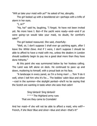 "Will ye take your maid with ye?" he asked of her, abruptly.
The girl looked up with a bewildered air—perhaps with a trifle of
alarm in her eyes.
"I, sir?"
"Ha, ha!" said he, laughing, "I forgot. Ye have not been invited
yet. No more have I. But—if the yacht were ready—and—and if ye
were going—ye would take your maid, no doubt, for comfort's
sake?"
The girl looked reassured. She said, cheerfully:
"Well, sir, I don't suppose I shall ever go yachting again, after I
leave the White Dove. And if I were, I don't suppose I should be
able to afford to have a maid with me, unless the dealers in London
should suddenly begin to pay me a good deal more than they have
done hitherto."
At this point she was summoned below by her hostess calling.
The Laird was left alone on deck. He continued to pace up and
down, muttering to himself, with a proud look on his face.
"A landscape in every panel, as I'm a living man! ... Tom 'll do it
well, when I tell him who it's for.... The leddies' cabin blue and silver
—cool in the summer—the skylight pented—she'll no be saying that
the Scotch are wanting in taste when she sees that cabin!
Sing tántará! Sing tántará!
* * * The Highland army rues
That ere they came to Cromdale!
And her maid—if she will not be able to afford a maid, who will?—
French, if she likes! Blue and silver—blue and silver—that's it!"
 