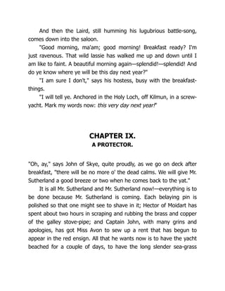 And then the Laird, still humming his lugubrious battle-song,
comes down into the saloon.
"Good morning, ma'am; good morning! Breakfast ready? I'm
just ravenous. That wild lassie has walked me up and down until I
am like to faint. A beautiful morning again—splendid!—splendid! And
do ye know where ye will be this day next year?"
"I am sure I don't," says his hostess, busy with the breakfast-
things.
"I will tell ye. Anchored in the Holy Loch, off Kilmun, in a screw-
yacht. Mark my words now: this very day next year!"
CHAPTER IX.
A PROTECTOR.
"Oh, ay," says John of Skye, quite proudly, as we go on deck after
breakfast, "there will be no more o' the dead calms. We will give Mr.
Sutherland a good breeze or two when he comes back to the yat."
It is all Mr. Sutherland and Mr. Sutherland now!—everything is to
be done because Mr. Sutherland is coming. Each belaying pin is
polished so that one might see to shave in it; Hector of Moidart has
spent about two hours in scraping and rubbing the brass and copper
of the galley stove-pipe; and Captain John, with many grins and
apologies, has got Miss Avon to sew up a rent that has begun to
appear in the red ensign. All that he wants now is to have the yacht
beached for a couple of days, to have the long slender sea-grass
 