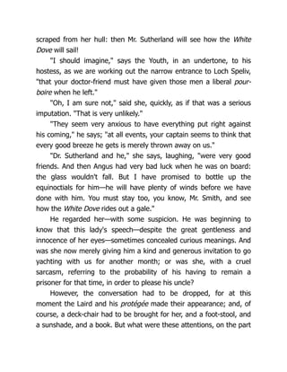scraped from her hull: then Mr. Sutherland will see how the White
Dove will sail!
"I should imagine," says the Youth, in an undertone, to his
hostess, as we are working out the narrow entrance to Loch Speliv,
"that your doctor-friend must have given those men a liberal pour-
boire when he left."
"Oh, I am sure not," said she, quickly, as if that was a serious
imputation. "That is very unlikely."
"They seem very anxious to have everything put right against
his coming," he says; "at all events, your captain seems to think that
every good breeze he gets is merely thrown away on us."
"Dr. Sutherland and he," she says, laughing, "were very good
friends. And then Angus had very bad luck when he was on board:
the glass wouldn't fall. But I have promised to bottle up the
equinoctials for him—he will have plenty of winds before we have
done with him. You must stay too, you know, Mr. Smith, and see
how the White Dove rides out a gale."
He regarded her—with some suspicion. He was beginning to
know that this lady's speech—despite the great gentleness and
innocence of her eyes—sometimes concealed curious meanings. And
was she now merely giving him a kind and generous invitation to go
yachting with us for another month; or was she, with a cruel
sarcasm, referring to the probability of his having to remain a
prisoner for that time, in order to please his uncle?
However, the conversation had to be dropped, for at this
moment the Laird and his protégée made their appearance; and, of
course, a deck-chair had to be brought for her, and a foot-stool, and
a sunshade, and a book. But what were these attentions, on the part
 